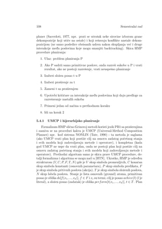 108 Semestralni rad
planer (Sacerdoti, 1977, npr. prati se utroˇsak neke sirovine izborom grane
dekompozicije koji utiˇce na ostale) i koji reˇsavaju konﬂikte nastale dekom-
pozicijom (ne samo posledice obrisanih uslova nakon skupljanja ve´c i druge
interakcije med¯u poslovima koje mogu smanjiti backtracking). Skica HMP
procedure planiranja:
1. Ulaz: problem planiranja P
2. Ako P sadrˇzi samo primitivne poslove, onda razreˇsi sukobe u P i vrati
rezultat, ako ne postoji razreˇsenje, vrati neuspeˇsno planiranje
3. Izaberi sloˇzen posao t u P
4. Izaberi proˇsirenje za t
5. Zameni t sa proˇsirenjem
6. Upotrebi kritiˇcare za interakcije med¯u poslovima koji daju predloge za
razreˇsavanje nastalih sukoba
7. Primeni jedan od naˇcina u prethodnom koraku
8. Idi na korak 2
5.4.1 UMCP i hijerarhijsko planiranje
Formalizam HMP sliˇcno Grinovoj metodi koristi jezik PR1 sa proˇsirenjima
i zasniva se na proceduri kakva je UMCP (Universal-Method Composition
Planner) npr. kod sistema NONLIN (Tate, 1990) - ta metoda je saglasna
(ako UMCP vrati plan koji postiˇze cilj na osnovu zadatog poˇcetnog stanja
i svih modela koji zadovoljavaju metode i operatore), i kompletna (kada
god UMCP ne uspe da vrati plan, onda ne postoji plan koji postiˇze cilj na
osnovu zadatog poˇcetnog stanja i svih modela koji zadovoljavaju metode i
operatore). Prethodni algoritam samo je skica prave UMCP procedure, de-
talji formalizma i algoritma se mogu na´ci u [HTN]. Ukratko, HMP je odred¯en
strukturom (V, C, P, F, T, N) gde je V skup simbola promenljivih, C konaˇcan
skup simbola konstanti (osnovnih parametara), P skup simbola predikata, F
je skup simbola pritivnih poslova (akcija), T je skup simbola sloˇzenih poslova,
N skup labela poslova. Stanje je lista osnovnih (ground) atoma, primitivan
posao je oblika do[f(x1, ..., xk)], f ∈ F i xi su termi, cilj je posao achive(l) (l je
literal), a sloˇzen posao (zadatak) je oblika perform[t(x1, ..., xk)], t ∈ T. Plan
 