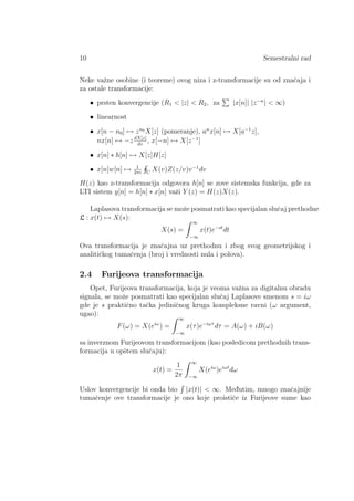 10 Semestralni rad
Neke vaˇzne osobine (i teoreme) ovog niza i z-transformacije su od znaˇcaja i
za ostale transformacije:
• prsten konvergencije (R1 < |z| < R2, za |x[n]| |z−n
| < ∞)
• linearnost
• x[n − n0] → zn0
X[z] (pomeranje), an
x[n] → X[a−1
z],
nx[n] → −zdX[z]
dz
, x[−n] → X[z−1
]
• x[n] ∗ h[n] → X[z]H[z]
• x[n]w[n] → 1
2πi C
X(v)Z(z/v)v−1
dv
H(z) kao z-transformacija odgovora h[n] se zove sistemska funkcija, gde za
LTI sistem y[n] = h[n] ∗ x[n] vaˇzi Y (z) = H(z)X(z).
Laplasova transformacija se moˇze posmatrati kao specijalan sluˇcaj prethodne
L : x(t) → X(s):
X(s) =
∞
−∞
x(t)e−st
dt
Ova transformacija je znaˇcajna uz prethodnu i zbog svog geometrijskog i
analitiˇckog tumaˇcenja (broj i vrednosti nula i polova).
2.4 Furijeova transformacija
Opet, Furijeova transformacija, koja je veoma vaˇzna za digitalnu obradu
signala, se moˇze posmatrati kao specijalan sluˇcaj Laplasove smenom s = iω
gde je s praktiˇcno taˇcka jediniˇcnog kruga kompleksne ravni (ω argument,
ugao):
F(ω) = X(eiω
) =
∞
−∞
x(τ)e−iωτ
dτ = A(ω) + iB(ω)
sa inverznom Furijeovom transformacijom (kao posledicom prethodnih trans-
formacija u opˇstem sluˇcaju):
x(t) =
1
2π
∞
−∞
X(eiω
)eiωt
dω
Uslov konvergencije bi onda bio |x(t)| < ∞. Med¯utim, mnogo znaˇcajnije
tumaˇcenje ove transformacije je ono koje proistiˇce iz Furijeove sume kao
 