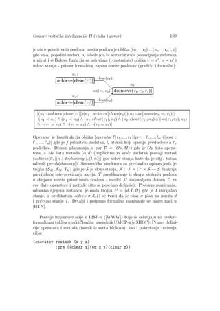 Osnove veˇstaˇcke inteligencije II (vizija i govor) 109
je niz σ primitivnih poslova, mreˇza poslova je oblika [(n1 : α1)....(nm : αm), φ]
gde su αi pojedini zadaci, ni labele (da bi se razlikovala ponavljanja zadataka
u nizu) i φ Bulova funkcija sa uslovima (constraints) oblika v = v , n n i
uslovi stanja - primer formalnog zapisa mreˇze poslovav (graﬁˇcki i formalni):
Operator je konstrukcija oblika [operatorf(v1, ..., vk)(pre : l1, ..., lm)([post :
l 1, ..., l n)] gde je f primitvni zadatak, li literali koji opisuju preduslove a l i
posledice. Domen planiranja je par D = (Op, Me) gde je Op lista opera-
tora, a Me lista metoda (α, d) (implicitno za svaki zadatak postoji metod
(achieve[l], [(n : do[dummy]), (l, n)]) gde uslov stanja kaˇze da je cilj l taˇcan
odmah pre do[dummy]). Semantiˇcka struktura za prethodno opisan jezik je
trojka (SM , FM , TM ) gde je S je skup stanja, F : F × C∗
× S → S funkcija
parcijalnog interpretiranja akcija, T preslikavanje iz skupa sloˇzenih poslova
u skupove mreˇza primitivnih poslova - model M zadovaljava domen D za
sve date operatore i metode (ˇsto se posebno deﬁniˇse). Problem planiranja,
odnosno njegova instanca, je onda trojka P = (d, I, D) gde je I inicijalno
stanje, a predikatom solves(σ, d, I) se tvrdi da je plan σ plan za mreˇzu d
i poˇcetno stanje I. Detalji i potpuno formalno zasnivanje se mogu na´ci u
[HTN].
Postoje implementacije u LISP-u ([WWW]) koje se oslanjaju na ovakav
formalizam (ukljuˇcuju´ci i Nonlin; naslednik UMCP-a je SHOP). Primer deﬁni-
cije operatora i metoda (iseˇcak iz sveta blokova), kao i pokretanja traˇzenja
cilja:
(operator restack (x y z)
:pre ((clear x)(on x y)(clear z))
 