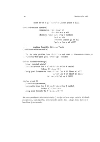 110 Semestralni rad
:post ((~on x y)(~clear z)(clear y)(on x z)))
(declare-method clear(x)
:expansion ((n1 clear y)
(n2 unstack y x))
:formula (and (not (veq x table))
(ord n1 n2)
(between (clear y) n1 n2)
(before (on y x) n1)))
....
;;;; ---- Loading Possible Effects Table -----
(load-poss-effects-table)
;; To run this problem load this file and then ;; >(sussman-anomaly)
;; >(search-for-plan goal :strategy :bestfs)
(defun sussman-anomaly()
(clear-initial-state)
(initially-true (on C A)(on B table)(on A table)
(clear C)(clear B))
(setq goal (create-tn (and (after (on A B) (last n1 n2))
(after (on B C) (last n1 n2)))
(n1 on A B)(n2 on B C))))
(defun prob1 ()
(clear-initial-state)
(initially-true (on C A)(on B table)(on A table)
(clear C)(clear B))
(setq goal (create-tn T (n on A B))))
...
Ako se napusti determinizam situacija (i akcija) onda se mogu koristiti Markovl-
jevi procesi, fazi algoritmi ili neuronske mreˇze, kao i druge sliˇcne metode i
kombinacije navedenih.
 