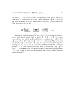Osnove veˇstaˇcke inteligencije II (vizija i govor) 15
uni nulama” i nakon toga primeni niskopropusni ﬁlter (praga prethodne
frekvencije), a decimacijom se za neki takod¯e celobrojni faktor M se sman-
juje frekvencija tako ˇsto se pre toga primeni takav ﬁlter (moˇze se iskoristiti
jedan ﬁlter za obe operacije):
Kvantizacija ulaznog signala x[n] (npr. kod PCM gde se amplituda pret-
vara u celobrojnu vrednost: da li se koristi B = 8, B = 16 ili viˇse bita za
svaki odbirak) nosi takod¯e greˇsku e[n] (kvantizovan signal ˆx[n] = x[n]+e[n])
koja ima osobine: E(e[n]e[n + m]) = σe
2
za m = 0 inaˇce je 0 (kvantizacioni
ˇsum (smetnje) je stacionaran beli ˇsum), ne korelira sa ulaznim signalom
(E(x[n]e[n + m]) = 0 za sve m), raspodela greˇske je uniformna - znaˇcajan
je odnos (SNR) signala i kvantizacionog ˇsuma u decibelima 10 log10
σx
2
σe
2 =
6B −7.2. Ta greˇska se moˇze menjati upotrebom drugaˇcijih kvantizacija osim
PCM (npr. µ-law ili adaptivna kvantizacija, kao i razni oblici i algoritmi
kompresije zapisa).
 