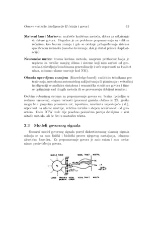 Osnove veˇstaˇcke inteligencije II (vizija i govor) 19
Skriveni lanci Markova: najˇceˇs´ce koriˇs´cena metoda, dobra za otkrivanje
strukture govora. Pogodna je za probleme prepoznavanja sa velikim
reˇcnikom kao bazom znanja i gde se oˇcekuje prilagod¯avanje sistema
speciﬁˇcnom korisniku (uvodno treniranje, dok je diktat primer eksploat-
acije).
Neuronske mreˇze: veoma korisna metoda, naspram prethodne bolja je
uopˇseno za reˇcnike manjeg obima i sisteme koji nisu zavisni od gov-
ornika (zahvaljuju´ci osobinama generalizacije i ve´ce otpornosti na kvalitet
ulaza, odnosno ulazne smetnje kod NM).
Obrada upravljena znanjem (Knowledge-based): razliˇcitim tehnikama pre-
traˇzivanja, metodama automatskog zakljuˇcivanja ili planiranja u veˇstaˇckoj
inteligenciji se analizira sintaksna i semantiˇcka struktura govora i time
se optimizuje rad drugih metoda ili se proveravaju dobijeni rezultati.
Osobine robustnog sistema za prepoznavanje govora su: brzina (poˇzeljno u
realnom vremenu), stepen taˇcnosti (procenat greˇsaka obiˇcno do 2%, greˇske
mogu biti: pogreˇsno preoznata reˇc, ispuˇstena, umetnuta nepostoje´ca i sl.),
otpornost na ulazne smetnje, veliˇcina reˇcnika i stepen nezavisnosti od gov-
ornika. Osim DTW ovde nije posebno posve´cena paˇznja detaljima u vezi
ostalih metoda, ali ´ce biti u nastavku teksta.
3.3 Modeli govornog signala
Osnovni model govornog signala pored diskretizovanog ulaznog signala
oslanja se na sam ﬁziˇcki i bioloˇski proces njegovog nastajanja, odnosno
akustiˇcnu fonetiku. Za prepoznavanje govora je zato vaˇzan i sam meha-
nizam proizvod¯enja govora.
 