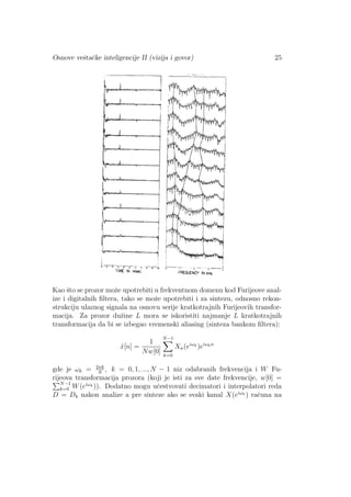 Osnove veˇstaˇcke inteligencije II (vizija i govor) 25
Kao ˇsto se prozor moˇze upotrebiti u frekventnom domenu kod Furijeove anal-
ize i digitalnih ﬁltera, tako se moˇze upotrebiti i za sintezu, odnosno rekon-
strukciju ulaznog signala na osnovu serije kratkotrajnih Furijeovih transfor-
macija. Za prozor duˇzine L mora se iskoristiti najmanje L kratkotrajnih
transformacija da bi se izbegao vremenski aliasing (sinteza bankom ﬁltera):
ˆx[n] =
1
Nw[0]
N−1
k=0
Xn(eiωk
)eiωkn
gde je ωk = 2πk
N
, k = 0, 1, ..., N − 1 niz odabranih frekvencija i W Fu-
rijeova transformacija prozora (koji je isti za sve date frekvencije, w[0] =
N−1
k=0 W(eiωk )). Dodatno mogu uˇcestvovati decimatori i interpolatori reda
D = Dk nakon analize a pre sinteze ako se svaki kanal X(eiωk ) raˇcuna na
 