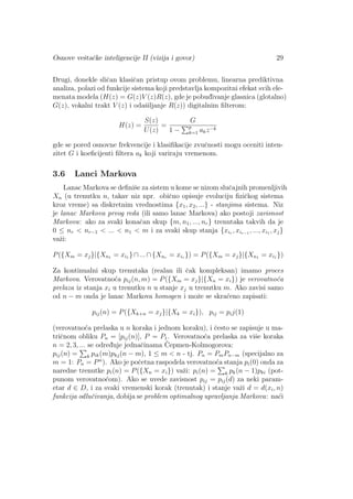 Osnove veˇstaˇcke inteligencije II (vizija i govor) 29
Drugi, donekle sliˇcan klasiˇcan pristup ovom problemu, linearna prediktivna
analiza, polazi od funkcije sistema koji predstavlja kompozitni efekat svih ele-
menata modela (H(z) = G(z)V (z)R(z), gde je pobud¯ivanje glasnica (glotalno)
G(z), vokalni trakt V (z) i odaˇsiljanje R(z)) digitalnim ﬁlterom:
H(z) =
S(z)
U(z)
=
G
1 − p
k=1 akz−k
gde se pored osnovne frekvencije i klasiﬁkacije zvuˇcnosti mogu oceniti inten-
zitet G i koeﬁcijenti ﬁltera ak koji variraju vremenom.
3.6 Lanci Markova
Lanac Markova se deﬁniˇse za sistem u kome se nizom sluˇcajnih promenljivih
Xn (u trenutku n, takav niz npr. obiˇcno opisuje evoluciju ﬁziˇckog sistema
kroz vreme) sa diskretnim vrednostima {x1, x2, ...} - stanjima sistema. Niz
je lanac Markova prvog reda (ili samo lanac Markova) ako postoji zavisnost
Markova: ako za svaki konaˇcan skup {m, n1, ..., nr} trenutaka takvih da je
0 ≤ nr < nr−1 < ... < n1 < m i za svaki skup stanja {xir , xir−1 , ..., xi1 , xj}
vaˇzi:
P({Xm = xj}|{Xn1 = xi1 }∩...∩{Xnr = xir }) = P({Xm = xj}|{Xn1 = xi1 })
Za kontinualni skup trenutaka (realan ili ˇcak kompleksan) imamo proces
Markova. Verovatno´ca pij(n, m) = P({Xm = xj}|{Xn = xi}) je verovatno´ca
prelaza iz stanja xi u trenutku n u stanje xj u trenutku m. Ako zavisi samo
od n − m onda je lanac Markova homogen i moˇze se skra´ceno zapisati:
pij(n) = P({Xk+n = xj}|{Xk = xi}), pij = pij(1)
(verovatno´ca prelaska u n koraka i jednom koraku), i ˇcesto se zapisuje u ma-
triˇcnom obliku Pn = [pij(n)], P = P1. Verovatno´ca prelaska za viˇse koraka
n = 2, 3, ... se odred¯uje jednaˇcinama ˇCepmen-Kolmogorova:
pij(n) = k pik(m)pkj(n − m), 1 ≤ m < n - tj. Pn = PmPn−m (specijalno za
m = 1: Pn = Pn
). Ako je poˇcetna raspodela verovatno´ca stanja pi(0) onda za
naredne trenutke pi(n) = P({Xn = xi}) vaˇzi: pi(n) = k pk(n − 1)pki (pot-
punom verovatno´com). Ako se uvede zavisnost pij = pij(d) za neki param-
etar d ∈ D, i za svaki vremenski korak (trenutak) i stanje vaˇzi d = d(xi, n)
funkcija odluˇcivanja, dobija se problem optimalnog upravljanja Markova: na´ci
 