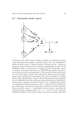 Osnove veˇstaˇcke inteligencije II (vizija i govor) 35
3.7 Neuronske mreˇze i govor
Neuronske mreˇze (NM) mogu biti kako od koristi pri akustiˇcnom modeli-
ranju ulaznog govornog signala i njegovih osobina, tako i pri klasiﬁkaciji ili
analizi strukture govora i drugim mogu´cim oblastima govora. Mogu´ce je
upotrebiti poznatu klasu NM sa povratnim propagiranjem ili neku od NM
klasiﬁkacije kakve su Kohonenove, asocijativne ili NM kvantizacije vektora
sa uˇcenjem. Najstariji poznat primer je ADALINE koja predstavlja jednos-
tavniji primer povratnog propagiranja (i delta pravila) sliˇcnog perceptronu.
Ova vrsta NM spada u klasu mreˇza namenjenih obradi vremenski uzorko-
vanog signala (med¯u novije vrste spadaju npr. mreˇze recirkulacije - Geoﬀrey
Hinton, James McCLelland). Primena takvih NM postoji i danas (uklanjanje
ehoa iz telefonskih linija tako realizovanim adaptivnim ﬁlterom (hibridom) se
i danas koristi, realizacija savremenih modema, itd). ADAptive LInear NEu-
ron (standardna funkcija sumiranja je ALC - Adaptive Linear Combiner) je
iste strukture kao i perceptron sa linearnom simetriˇcnom transfer funkcijom.
Transverzni ﬁlter uzima n − 1 prethodnih i trenutni uzorak - upotebom ak-
tivacione funkcije kaˇsnjenja (delay: a(t + 1) = net(t)) se moˇze realizovati
ADALINE struktura ˇciji su ulazni vektori x(t) kojim se realizuje takav ﬁlter
 