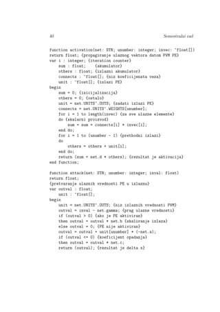 40 Semestralni rad
function activation(net: STN; unumber: integer; invec: ^float[])
return float; {propagiranje ulaznog vektora datom PVM PE}
var i : integer; {iteration counter}
sum : float; {akumulator}
others : float; {izlazni akumulator}
connects : ^float[]; {niz koeficijenata veza}
unit : ^float[]; {izlazi PE}
begin
sum = 0; {inicijalizacija}
others = 0; {ostalo}
unit = net.UNITS^.OUTS; {zadati izlazi PE}
connects = net.UNITS^.WEIGHTS[unumber];
for i = 1 to length(invec) {za sve ulazne elemente}
do {skalarni proizvod}
sum = sum + connects[i] * invec[i];
end do;
for i = 1 to (unumber - 1) {prethodni izlazi}
do
others = others + unit[i];
end do;
return (sum + net.d * others); {rezultat je aktivacija}
end function;
function attack(net: STN; unumber: integer; inval: float)
return float;
{pretvaranje ulaznih vrednosti PE u izlaznu}
var outval : float;
unit : ^float[];
begin
unit = net.UNITS^.OUTS; {niz izlaznih vrednosti PVM}
outval = inval - net.gamma; {prag ulazne vrednosti}
if (outval > 0) {ako je PE aktiviran}
then outval = outval * net.b {skaliranje izlaza}
else outval = 0; {PE nije aktiviran}
outval = outval + unit[unumber] * (-net.a);
if (outval <= 0) {koeficijent opadanja}
then outval = outval * net.c;
return (outval); {rezultat je delta x}
 