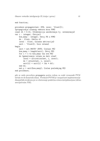 Osnove veˇstaˇcke inteligencije II (vizija i govor) 41
end function;
procedure propagate(net: STN; invec: ^float[]);
{propagiranje ulaznog vektora kroz PVM}
const dt = 0.01; {frekvencija uzorkovanja tj. osvezavanja}
var i : integer; {brojac}
how_many : integer; {broj PE u PVM}
dx : float; {delta x}
inval : float; {ulazna aktivacija}
unit : ^float[]; {niz izlaza}
begin
unit = net.UNITS^.OUTS; {izlazi PE}
how_many = length(unit); {broj PE}
for i = 1 to how_many {za sve PE}
do {generisanje izlaza za dati ulaz}
inval = activation(net, i, invec);
dx = attack(net, i, inval);
unit[i] = unit[i] + (dx * dt);
end do;
net.y = unit[how_many]; {izlaz poslednjeg PE}
end procedure;
gde se onda procedura propagate poziva redom za svaki vremenski PVM
iseˇcak sve do konaˇcnih izlaza. Prednost PVNM je i mogu´cnost implementacije
dinamiˇckih struktura jer se obuˇcavanje praktiˇcno reˇsava inicijalizacijom (sliˇcno
asocijativnim NM).
 