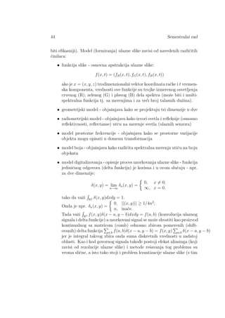 44 Semestralni rad
biti eﬁkasniji). Model (formiranja) ulazne slike zavisi od navedenih razliˇcitih
ˇcinilaca:
• funkcija slike - osnovna apstrakcija ulazne slike:
f(x, t) = (fR(x, t), fG(x, t), fB(x, t))
ako je x = (x, y, z) trodimenzionalni vektor koordinata raˇcke i t vremen-
ska komponenta, vrednosti ove funkcije su trojke izmerenog osvetljenja
crvenog (R), zelenog (G) i plavog (B) dela spektra (moˇze biti i multi-
spektralna funkcija tj. sa merenjima i za ve´ci broj talasnih duˇzina).
• geometrijski model - objaˇsnjava kako se projektuju tri dimenzije u dve
• radiometrijski model - objaˇsnjava kako izvori svetla i reﬂeksije (osnosno
reﬂektivnosti, reﬂectanse) utˇcu na merenje svetla (ulaznih senzora)
• model prostorne frekvencije - objaˇsnjava kako se prostorne varijacije
objekta mogu opisati u domenu transformacija
• model boja - objaˇsnjava kako razliˇcita spektralna merenja utiˇcu na boju
objekata
• model digitalizovanja - opisuje proces uzorkovanja ulazne slike - funkcija
jediniˇcnog odgovora (delta funkcija) je korisna i u ovom sluˇcaju - npr.
za dve dimenzije:
δ(x, y) = lim
n→∞
δn(x, y) =
0, x = 0;
∞, x = 0.
tako da vaˇzi R2 δ(x, y)dxdy = 1.
Onda je npr. δn(x, y) =
0, ||(x, y)|| ≥ 1/4n2
;
n, inaˇce.
Tada vaˇzi R2 f(x, y)δ(x − a, y − b)dxdy = f(a, b) (konvolucija ulaznog
signala i delta funkcije) a uzorkovani signal se moˇze shvatiti kao proizvod
kontinualnog sa matricom (comb) odnosno zbirom pomerenih (shift-
ovanih) delta funkcija a,b f(a, b)δ(x − a, y − b) = f(x, y) a,b δ(x − a, y − b)
jer je integral takvog zbira onda suma diskretnih vrednosti u zadatoj
oblasti. Kao i kod govornog signala takod¯e postoji efekat aliasinga (koji
zavisi od rezolucije ulazne slike) i metode reˇsavanja tog problema su
veoma sliˇcne, a isto tako stoji i problem kvantizacije ulazne slike (s tim
 