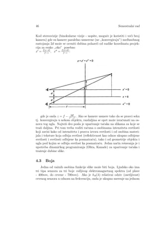 46 Semestralni rad
Kod stereovizije (binokularne vizije - uopˇste, mogu´ce je koristiti i ve´ci broj
kamera) gde su kamere paralelno usmerene (ne ,,konvergiraju”) med¯usobnog
rastojanja 2d moˇze se oceniti dubina polaze´ci od razlike koordinata projek-
cija za svako ,,oko” posebno
x = f(x−d)
f−z
, x = f(x+d)
f−z
:
gde je onda z = f − 2df
x −x
. Ako se kamere usmere tako da se pravci seku
tj. konvergiraju u nekom objektu, razdaljina se opet moˇze izraˇcunati na os-
novu tog ugla. Najteˇzi deo posla je uparivanje taˇcaka na slikama za koje se
traˇzi daljina. Pri tom treba voditi raˇcuna o osobinama intenziteta svetlosti
koji zavisi kako od intenziteta i pravca izvora svetlosti i od osobina materi-
jala i teksture koja odbija svetlost (reﬂektivnost kao odnos ukupno odbijene
svetlosti i svetlosti odbijene ka posmatraˇcu), tako i od geometrije objekta i
ugla pod kojim se odbija svetlost ka posmatraˇcu. Jedan naˇcin reˇsavanja je i
upotreba dinamiˇckog programiranja (Ohta, Kanade) za uparivanje taˇcaka i
traˇzenje dubine slike.
4.3 Boja
Jedna od vaˇznih osobina funkcije slike moˇze biti boja. Ljudsko oko ima
tri tipa senzora za tri boje vidljivog elektromagnetnog spektra (od plave
- 400nm, do crvene - 700nm). Ako je hR(λ) relativni odziv (osetljivost)
crvenog senzora u odnosu na frekvenciju, onda je ukupno merenje na jednom
 