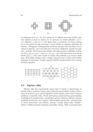 50 Semestralni rad
su prikazana pod (a) i (b) dva naˇcina da se deﬁniˇse povezana okolina pik-
sela (pikseli za koje se smatra da su povezani sa datim pikselom, sa 4 i
sa 8 piksela), a pod (c) se vidi ﬁgura koja u zavisnosti od izbora jednog
od ta dva naˇcina ili nije povezana a nema dodira sa spoljnim pikselima ili
obratno. Trougaona i heksagonalna teselacija nemaju takve probleme (sa 3,
odnsno 6 piksela), ali je kod njih teˇze izraˇcunati udaljenost izmed¯u dva pik-
sela - metriku. Kod 8-povezane okoline nije odgovaraju´ca euklidska metrika
ve´c d((x1, y1), (x2, y2)) = max |x1 − y1|, |x2 − y2|, dok 4-povezane jeste ako se
koristi ||y|| ≤ 1 kao uslov kojim se zadaje skup piksela y sa svojom okoli-
nom. Kod nekih ured¯aja treba i ovakav raspored uzeti u obzir pored efekta
aliasinga, kvantizacije i drugih njegovih ﬁziˇckih karakteristika (nivo odnosa
smetnji i signala).
4.5 Algebra slika
Algebra slika kao matematiˇcki aparat koji se koristi u algoritmima za
obradu slika je posebno bogata zbog njihovih geometrijskih osobina (bilo u
ravni ili prostoru) pa je pored digitalne obrade signala vaˇzan ˇcinioc domena
problema raˇcunarske vizije. Pored uobiˇcajenog matematiˇckog geometrijskog
(euklidskog ili projektivnog) i analitiˇckog aparata (linearna algebra odnosno
analitiˇcka geometrija, ali i analiza i diferencijalna geometrija - pretpostavlja
se dobro poznavanje ovih oblasti), postoje i mnoge druge vaˇzne tehnike i
oblasti: ´celijski automati, formalne gramatike i drugo. Slika se posmatra kao
 