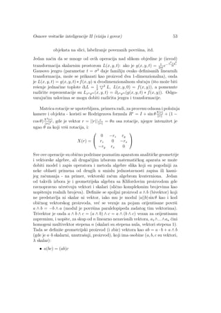 Osnove veˇstaˇcke inteligencije II (vizija i govor) 53
objekata na slici, labeliranje povezanih povrˇsina, itd.
Jedan naˇcin da se mnoge od ovih operacija nad slikom objedine je (izvod)
transformacija skalarnim prostorom L(x, y, t): ako je g(x, y, t) = 1
2πt
e−x2+y2
2t
Gausovo jezgro (parametar t = σ2
daje familiju ovako deﬁnisanih linearnih
transformacija, moˇze se prikazati kao proizvod dva 1-dimenzionalna), onda
je L(x, y, t) = g(x, y, t) ∗ f(x, y) u dvodimenzionalnom sluˇcaju (ˇsto moˇze biti
reˇsenje jednaˇcine toplote ∂tL = 1
2
2
L, L(x, y, 0) = f(x, y)), a pomenute
razliˇcite reprezentacije su Lxnym (x, y, t) = ∂xnym (g(x, y, t) ∗ f(x, y)). Odgo-
varaju´cim uslovima se mogu dobiti razliˇcita jezgra i transformacije.
Matrica rotacije se upotrebljava, primera radi, za procenu odnosa i poloˇzaja
kamere i objekta - koristi se Rodrigezova formula Rr
= I + sin θX(r)
||r||
+ (1 −
cos θ)X2(r)
||r||2 , gde je vektor r = ||r|| r
||r||
= θn osa rotacije, njegov intenzitet je
ugao θ za koji vrˇsi rotacija, i:
X(r) =


0 −rz ry
rz 0 −rx
−ry rx 0


Sve ove operacije su obiˇcno podrˇzane poznatim aparatom analitiˇcke geometrije
i vektorske algebre, ali drugaˇcijim izborom matematiˇckog aparata se moˇze
dobiti model i zapis operatora i metoda algebre slika koji su pogodniji za
neke oblasti primena od drugih u smislu jednostavnosti zapisa ili kasni-
jeg raˇcunanja - na primer, vektorski raˇcun algebrom kvaterniona. Jedan
od takvih izbora je i geometrijska algebra sa Klifordovim proizvodom gde
ravnopravno uˇcestvuju vektori i skalari (sliˇcno kompleksnim brojevima kao
uopˇstenju realnih brojeva). Deﬁniˇse se spoljni proizvod a ∧ b (bivektor) koji
ne predstavlja ni skalar ni vektor, iako mu je modul |a||b| sin θ kao i kod
obiˇcnog vektorskog proizvoda, ve´c se vezuje za pojam orijentisane povrˇsi
a ∧ b = −b ∧ a (modul je povrˇsina paralelopipeda zadatog tim vektorima).
Trivektor je onda a ∧ b ∧ c = (a ∧ b) ∧ c = a ∧ (b ∧ c) vezan za orijentisanu
zapreminu, i uopˇste, za skup od n linearno nezavisnih vektora, a1 ∧...∧an ˇcini
homogeni multivektor stepena n (skalari su stepena nula, vektori stepena 1).
Tada se deﬁniˇse geometrijski proizvod (i zbir) vektora kao ab = a · b + a ∧ b
(gde je a·b skalarni, unutraˇsnji, proizvod), koji ima osobine (a, b, c su vektori,
λ skalar):
• a(bc) = (ab)c
 