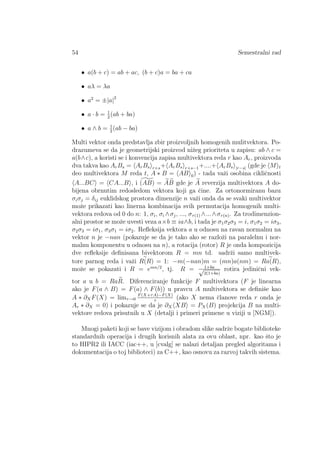 54 Semestralni rad
• a(b + c) = ab + ac, (b + c)a = ba + ca
• aλ = λa
• a2
= ±|a|2
• a · b = 1
2
(ab + ba)
• a ∧ b = 1
2
(ab − ba)
Multi vektor onda predstavlja zbir proizvoljnih homogenih mulitvektora. Po-
drazumeva se da je geometrijski proizvod niˇzeg prioriteta u zapisu: ab ∧ c =
a(b∧c), a koristi se i konvencija zapisa multivektora reda r kao Ar, proizvoda
dva takva kao ArBs = ArBs r+s+ ArBs r+s−1+....+ ArBs |r−s| (gde je M t
deo multivektora M reda t, A ∗ B = AB 0) - tada vaˇzi osobina cikliˇcnosti
A...BC = CA...B , i (AB) = AB gde je A reverzija multivektora A do-
bijena obrnutim redosledom vektora koji ga ˇcine. Za ortonormiranu bazu
σiσj = δij euklidskog prostora dimenzije n vaˇzi onda da se svaki multivektor
moˇze prikazati kao linerna kombinacija svih permutacija homogenih multi-
vektora redova od 0 do n: 1, σi, σi ∧σj, ..., στ(1) ∧...∧στ(n). Za trodimenzion-
alni prostor se moˇze uvesti veza a×b ≡ ia∧b, i tada je σ1σ2σ3 = i, σ1σ2 = iσ3,
σ2σ3 = iσ1, σ3σ1 = iσ2. Reﬂeksija vektora a u odnosu na ravan normalnu na
vektor n je −nan (pokazuje se da je tako ako se razloˇzi na paralelnu i nor-
malnu komponentu u odnosu na n), a rotacija (rotor) R je onda kompozicija
dve reﬂeksije deﬁnisana bivektorom R = mn td. sadrˇzi samo multivek-
tore parnog reda i vaˇzi R(R) = 1: −m(−nan)m = (mn)a(nm) = Ra(R),
moˇze se pokazati i R = emn/2
, tj. R = 1+ba√
2(1+ba)
rotira jediniˇcni vek-
tor a u b = RaR. Diferenciranje funkcije F multivektora (F je linearna
ako je F(a ∧ B) = F(a) ∧ F(b)) u pravcu A multivektora se deﬁniˇse kao
A ∗ ∂XF(X) = limτ→0
F(X+τA)−F(X)
τ
(ako X nema ˇclanove reda r onda je
Ar ∗ ∂X = 0) i pokazuje se da je ∂X XB = PX(B) projekcija B na multi-
vektore redova prisutnih u X (detalji i primeri primene u viziji u [NGM]).
Mnogi paketi koji se bave vizijom i obradom slike sadrˇze bogate biblioteke
standardnih operacija i drugih korisnih alata za ovu oblast, npr. kao ˇsto je
to HIPR2 ili IACC (iac++, u [cvalg] se nalazi detaljan pregled algoritama i
dokumentacija o toj biblioteci) za C++, kao osnovu za razvoj takvih sistema.
 