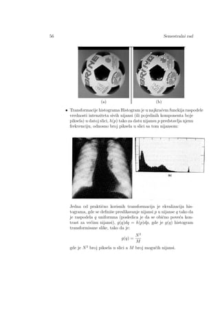 56 Semestralni rad
• Transformacije histograma Histogram je u najkra´cem funckija raspodele
vrednosti intenziteta sivih nijansi (ili pojedinih komponenta boje
piksela) u datoj slici, h(p) tako za datu nijansu p predstavlja njenu
frekvenciju, odnosno broj piksela u slici sa tom nijansom:
Jedna od praktiˇcno korisnih transformacija je ekvalizacija his-
tograma, gde se deﬁniˇse preslikavanje nijansi p u nijanse q tako da
je raspodela q uniformna (posledica je da se obiˇcno pove´ca kon-
trast za ve´cinu nijansi), g(q)dq = h(p)dp, gde je g(q) histogram
transformisane slike, tako da je:
g(q) =
N2
M
gde je N2
broj piksela u slici a M broj mogu´cih nijansi.
 