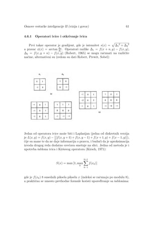 Osnove veˇstaˇcke inteligencije II (vizija i govor) 61
4.6.1 Operatori ivice i otkrivanje ivica
Prvi takav operator je gradijent, gde je intenzitet s(x) = ∆1
2
+ ∆2
2
a pravac φ(x) = arctan ∆2
∆1
. Operatori razlike ∆1 = f(x + n, y) − f(x, y),
∆2 = f(x, y + n) − f(x, y) (Robert, 1965) se mogu raˇcunati na razliˇcite
naˇcine, alternativni su (redom su dati Robert, Prewit, Sobel):
Jedan od operatora ivice moˇze biti i Laplasijan (jedna od diskretnih verzija
je L(x, y) = f(x, y) − 1
4
[f(x, y + 1) + f(x, y − 1) + f(x + 1, y) + f(x − 1, y)]),
ˇcije su mane te da ne daje informaciju o pravcu, i budu´ci da je aproksimacija
izvoda drugog reda dodatno uve´cava smetnje na slici. Jedna od metoda je i
upotreba ˇsablona ivica i Kirˇsovog operatora (Kirsch, 1971):
S(x) = max [1, max
k
k+1
k−1
f(xk)]
gde je f(xk) 8 susednih piksela pikselu x (indeksi se raˇcunaju po modulu 8),
a praktiˇcno se umesto prethodne formule koristi upored¯ivanje sa ˇsablonima:
 