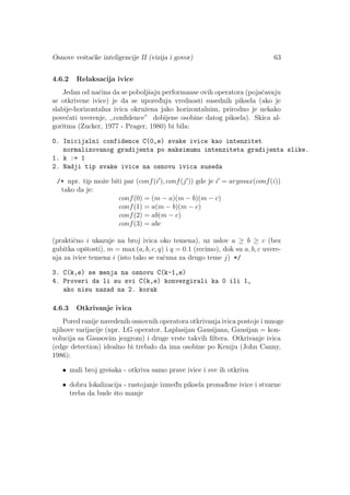 Osnove veˇstaˇcke inteligencije II (vizija i govor) 63
4.6.2 Relaksacija ivice
Jedan od naˇcina da se poboljˇsaju performanse ovih operatora (pojaˇcavaju
se otkrivene ivice) je da se upored¯uju vrednosti susednih piksela (ako je
slabije-horizontalna ivica okruˇzena jako horizontalnim, prirodno je nekako
pove´cati uverenje, ,,conﬁdence” dobijene osobine datog piksela). Skica al-
goritma (Zucker, 1977 - Prager, 1980) bi bila:
0. Inicijalni confidence C(0,e) svake ivice kao intenzitet
normalizovanog gradijenta po maksimumu intenziteta gradijenta slike.
1. k := 1
2. Nadji tip svake ivice na osnovu ivica suseda
/* npr. tip moˇze biti par (conf(i ), conf(j )) gde je i = argmax(conf(i))
tako da je:
conf(0) = (m − a)(m − b)(m − c)
conf(1) = a(m − b)(m − c)
conf(2) = ab(m − c)
conf(3) = abc
(praktiˇcno i ukazuje na broj ivica oko temena), uz uslov a ≥ b ≥ c (bez
gubitka opˇstosti), m = max (a, b, c, q) i q = 0.1 (recimo), dok su a, b, c uvere-
nja za ivice temena i (isto tako se raˇcuna za drugo teme j) */
3. C(k,e) se menja na osnovu C(k-1,e)
4. Proveri da li su svi C(k,e) konvergirali ka 0 ili 1,
ako nisu nazad na 2. korak
4.6.3 Otkrivanje ivica
Pored ranije navedenih osnovnih operatora otkrivanja ivica postoje i mnoge
njihove varijacije (npr. LG operator, Laplasijan Gausijana, Gausijan = kon-
volucija sa Gausovim jezgrom) i druge vrste takvih ﬁltera. Otkrivanje ivica
(edge detection) idealno bi trebalo da ima osobine po Keniju (John Canny,
1986):
• mali broj greˇsaka - otkriva samo prave ivice i sve ih otkriva
• dobra lokalizacija - rastojanje izmed¯u piksela pronad¯ene ivice i stvarne
treba da bude ˇsto manje
 