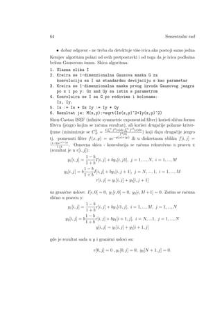 64 Semestralni rad
• dobar odgovor - ne treba da detektuje viˇse ivica ako postoji samo jedna
Kenijev algoritam polazi od ovih pretpostavki i od toga da je ivica podloˇzna
belom Gausovom ˇsumu. Skica algoritma:
1. Ulazna slika I
2. Kreira se 1-dimenzionalna Gausova maska G za
konvoluciju sa I uz standardnu devijaciju s kao parametar
3. Kreira se 1-dimenzionalna maska prvog izvoda Gausovog jezgra
po x i po y: Gx and Gy sa istim s parametrom
4. Konvoluira se I sa G po redovima i kolonama:
Ix, Iy.
5. Ix := Ix * Gx Iy := Iy * Gy
6. Rezultat je: M(x,y):=sqrt(Ix(x,y)^2+Iy(x,y)^2)
Shen-Castan ISEF (inﬁnite symmetric exponential ﬁlter) koristi sliˇcnu formu
ﬁltera (jezgro kojim se raˇcuna rezultat), ali koristi drugaˇcije polazne kriter-
ijume (minimizuje se C2
N =
4
R ∞
0 f2(x)dx
R ∞
0 f 2
(x)dx
f4(0)
) koji daju drugaˇcije jezgro
tj. pomenuti ﬁlter f(x, y) = ae−p(|x|+|y|)
ili u diskretnom obliku f[i, j] =
(1−b)e|x|+|y|
1+b
. Osnovna skica - konvolucija se raˇcuna rekurzivno u pravcu x
(rezultat je u r[i, j]):
y1[i, j] =
1 − b
1 + b
I[i, j] + by1[i, j1], j = 1, ..., N, i = 1, ..., M
y2[i, j] = b
1 − b
1 + b
I[i, j] + by1[i, j + 1], j = N, ..., 1, i = 1, ..., M
r[i, j] = y1[i, j] + y2[i, j + 1]
uz graniˇcne uslove: I[i, 0] = 0, y1[i, 0] = 0, y2[i, M +1] = 0. Zatim se raˇcuna
sliˇcno u pravcu y:
y1[i, j] =
1 − b
1 + b
r[i, j] + by1[i1, j], i = 1, ..., M, j = 1, ..., N
y2[i, j] = b
1 − b
1 + b
r[i, j] + by1[i + 1, j], i = N, ...1, j = 1, ..., N
y[i, j] = y1[i, j] + y2[i + 1, j]
gde je rezultat sada u y i graniˇcni uslovi su:
r[0, j] = 0 , y1[0, j] = 0, y2[N + 1, j] = 0.
 