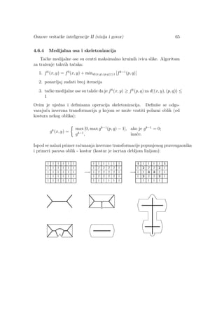 Osnove veˇstaˇcke inteligencije II (vizija i govor) 65
4.6.4 Medijalna osa i skeletonizacija
Taˇcke medijalne ose su centri maksimalno kruˇznih ivica slike. Algoritam
za traˇzenje takvih taˇcaka:
1. fk
(x, y) = f0
(x, y) + mind((x,y),(p,q))≤1 [fk−1
(p, q)]
2. ponavljaj zadati broj iteracija
3. taˇcke medijalne ose su takde da je fk
(x, y) ≥ fk
(p, q) za d((x, y), (p, q)) ≤
1
Ovim je ujedno i deﬁnisana operacija skeletonizacija. Deﬁniˇse se odgo-
varaju´ca inverzna transformacija g kojom se moˇze vratiti polazni oblik (od
kostura nekog oblika):
gk
(x, y) =
max [0, max gk−1
(p, q) − 1], ako je gk−1
= 0;
gk−1
, inaˇce.
Ispod se nalazi primer raˇcunanja inverzne transformacije popunjenog pravougaonika
i primeri parova oblik - kostur (kostur je iscrtan debljom linijom):
 