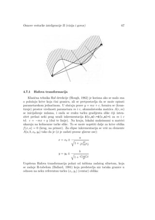Osnove veˇstaˇcke inteligencije II (vizija i govor) 67
4.7.1 Hafova transformacija
Klasiˇcna tehnika Haf detekcije (Hough, 1962) je korisna ako se malo zna
o poloˇzaju krive koja ˇcini granicu, ali se pretpostavlja da se moˇze opisati
parametarskom jednaˇcinom. U sluˇcaju prave y = mx + c, formira se (kvan-
tizuje) prostor vrednosti parametara m i c, akumulatorska matrica A(c, m)
se inicijalizuje nulama, i onda se zvaku taˇcku gradijenta slike ˇciji inten-
zitet prelazi neki prag uradi inkrementacija A(c,m):=A(c,m)+1 za m i c
td. c = −mx + y (duˇz te linije). Na kraju, lokalni maksimumi u matrici
ukazuju na kolinearne taˇcke slike. To se moˇze uopˇstiti dalje za krive oblika
f(x, a) = 0 (krug, na primer). Za elipse inkrementacija se vrˇsi za elemente
A(a, b, x0, y0) tako da je (φ je zadati pravac glavne ose):
x = x0 ±
a
1 + b2
a2 tan2 φ
y = y0 ±
b
1 + a2 tan2 φ
b2
Uopˇstena Hafova transformacija polazi od ˇsablona zadatog siluetom, koja
se zadaje R-tabelom (Ballard, 1981) koja predstavlja niz taˇcaka granice u
odnosu na neku referentnu taˇcku (xc, yc) (centar) oblika:
 