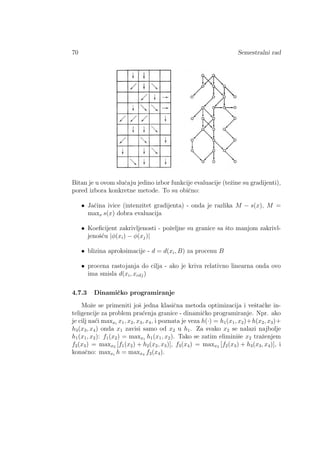 70 Semestralni rad
Bitan je u ovom sluˇcaju jedino izbor funkcije evaluacije (teˇzine su gradijenti),
pored izbora konkretne metode. To su obiˇcno:
• Jaˇcina ivice (intenzitet gradijenta) - onda je razlika M − s(x), M =
maxx s(x) dobra evaluacija
• Koeﬁcijent zakrivljenosti - poˇzeljne su granice sa ˇsto manjom zakrivl-
jenoˇs´cu |φ(xi) − φ(xj)|
• blizina aproksimacije - d = d(xi, B) za procenu B
• procena rastojanja do cilja - ako je kriva relativno linearna onda ovo
ima smisla d(xi, xcilj)
4.7.3 Dinamiˇcko programiranje
Moˇze se primeniti joˇs jedna klasiˇcna metoda optimizacija i veˇstaˇcke in-
teligencije za problem pra´cenja granice - dinamiˇcko programiranje. Npr. ako
je cilj na´ci maxxi
x1, x2, x3, x4, i poznata je veza h(·) = h1(x1, x2)+h(x2, x3)+
h3(x3, x4) onda x1 zavisi samo od x2 u h1. Za svako x2 se nalazi najbolje
h1(x1, x2): f1(x2) = maxx1 h1(x1, x2). Tako se zatim eliminiˇse x2 traˇzenjem
f2(x3) = maxx2 [f1(x2) + h2(x2, x3)], f3(x4) = maxx3 [f2(x3) + h3(x3, x4)], i
konaˇcno: maxxi
h = maxx4 f3(x4).
 