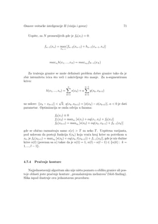 Osnove veˇstaˇcke inteligencije II (vizija i govor) 71
Uopˇste, za N promenljivih gde je f0(x1) = 0:
fn−1(xn) = max
xn−1
[fn−2(xn−1) + hn−1(xn−1, xn)]
maxxi
h(x1, ..., xN ) = maxxN
fN−1(xN )
Za traˇzenja granice se moˇze deﬁnisati problem dobre granice tako da je
zbir intenziteta ivica ˇsto ve´ci i zakrivljenje ˇsto manje. Za n-segmentiranu
krivu:
h(x1, ..., xn) =
n
k=1
s(xk) + α
n−1
k=1
q(xk, xk+1)
uz uslove: ||xk − xk+1|| <
√
2, q(xk, xk+1) = |φ(xk) − φ(xk+1)|, α < 0 je dati
parametar. Optimizacija se onda odvija u fazama:
f0(x1) ≡ 0
f1(x2) = maxx1 [s(x1) + αq(x1, x2) + f0(x1)]
fk(xk+1) = maxxk
[s(xk) + αq(xk, xk+1) + fk−1(xk)]
gde se obiˇcno razmatraju samo s(x) > T za neko T. Uopˇstena varijanta,
pod uslovom da postoji funkcija t(xk) koja vra´ca kraj krive sa poˇcetkom u
xk, je fk(xk+1) = maxxk
[s(xk) + αq(xk, t(xk+1)) + fl−1(xk)], gde je niz duˇzine
krive n(l) (povezan sa α) takav da je n(1) = 1, n(l) − n(l − 1) ∈ {n(k) : k =
1, ..., l − 1}.
4.7.4 Pra´cenje konture
Najjednostavniji algoritam ako nije niˇsta poznato o obliku granice ali pos-
toje oblasti jeste pra´cenje konture ,,pronalaˇzenjem mehurova”(blob ﬁnding).
Slika ispod ilustruje ovu jednostavnu proceduru:
 