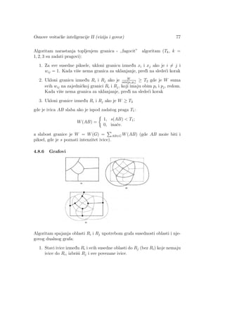 Osnove veˇstaˇcke inteligencije II (vizija i govor) 77
Algoritam narastanja topljenjem granica - ,,fagocit” algoritam (Tk, k =
1, 2, 3 su zadati pragovi):
1. Za sve susedne piksele, ukloni granicu izmed¯u xi i xj ako je i = j i
wij = 1. Kada viˇse nema granica za uklanjanje, pred¯i na slede´ci korak
2. Ukloni granicu izmed¯u Ri i Rj ako je W
min[pi,pj]
≥ T2 gde je W suma
svih wij na zajedniˇckoj granici Ri i Rj, koji imaju obim pi i pj, redom.
Kada viˇse nema granica za uklanjanje, pred¯i na slede´ci korak
3. Ukloni granice izmed¯u Ri i Rj ako je W ≥ T3
gde je ivica AB slaba ako je ispod zadatog praga T1:
W(AB) =
1, s(AB) < T1;
0, inaˇce.
a slabost granice je W = W(G) = AB∈G W(AB) (gde AB moˇze biti i
piksel, gde je s poznati intenzitet ivice).
4.8.6 Grafovi
Algoritam spajanja oblasti Ri i Rj upotrebom grafa susednosti oblasti i nje-
govog dualnog grafa:
1. Stavi ivice izmed¯u Ri i svih susedne oblasti do Rj (bez Ri) koje nemaju
ivice do Ri, izbriˇsi Rj i sve povezane ivice.
 