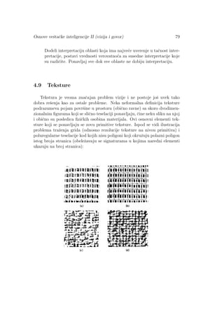 Osnove veˇstaˇcke inteligencije II (vizija i govor) 79
Dodeli interpretaciju oblasti koja ima najve´ce uverenje u taˇcnost inter-
pretacije, postavi vrednosti verovatno´ca za susedne interpretacije koje
su razliˇcite. Ponavljaj sve dok sve oblaste ne dobiju interpretaciju.
4.9 Teksture
Tekstura je veoma znaˇcajan problem vizije i ne postoje joˇs uvek tako
dobra reˇsenja kao za ostale probleme. Neka neformalna deﬁnicija teksture
podrazumeva pojam povrˇsine u prostoru (obiˇcno ravne) sa skoro dvodimen-
zionalnim ﬁgurama koji se sliˇcno teselaciji ponavljaju, ˇcine neku sliku na njoj
i obiˇcno su posledica ﬁziˇckih osobina materijala. Ovi osnovni elementi tek-
sture koji se ponavljaju se zovu primitive teksture. Ispod se vidi ilustracija
problema traˇzenja grida (odnosno rezolucije teksture na nivou primitiva) i
poluregularne teselacije kod kojih nisu poligoni koji okruˇzuju polazni poligon
istog broja stranica (obeleˇzavaju se signaturama u kojima naredni elementi
ukazuju na broj stranica):
 