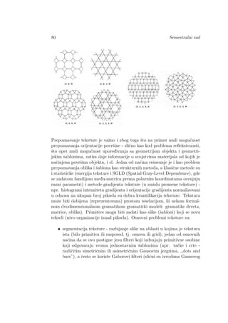 80 Semestralni rad
Prepoznavanje teksture je vaˇzno i zbog toga ˇsto na primer nudi mogu´cnost
prepoznavanja orijentacije povrˇsine - sliˇcno kao kod problema reﬂeksivnosti,
ˇsto opet nudi mogu´cnost upored¯ivanja sa geometrijom objekta i geometri-
jskim ˇsablonima, zatim daje informacije o svojstvima materijala od kojih je
naˇcinjena povrˇsina objekta, i sl. Jedan od naˇcina reˇsavanje je i kao problem
prepoznavanja oblika i ˇsablona kao strukturnih metoda, a klasiˇcne metode su
i statistiˇcke (energija teksture i SGLD (Spatial Gray-Level Dependence), gde
se zadatom familijom med¯u-matrica prema polarnim koordinatama ocenjuju
razni parametri) i metode gradijenta teksture (u smislu promene teksture) -
npr. histogrami intenziteta gradijenta i orijentacije gradijenta normalizovani
u odnosu na ukupan broj piksela su dobra kvantiﬁkacija teksture. Tekstura
moˇze biti dobijena (reprezentovana) prostom teselacijom, ili nekom formal-
nom dvodimenzionalnom gramatikom gramatiˇcki modeli: gramatike drveta,
matrice, oblika). Primitive mogu biti zadati kao slike (ˇsabloni) koji se zovu
tekseli (nivo organizacije iznad piksela). Osnovni problemi teksture su:
• segmentacija teksture - razbijanje slike na oblasti u kojima je tekstura
ista (bilo primitiva ili raspored, tj. osnova ili grid); jedan od osnovnih
naˇcina da se ovo postigne jesu ﬁlteri koji izdvajaju primitivne osobine
koji odgovaraju veoma jednostavnim ˇsablonima (npr. taˇcke i crte -
razliˇcitim simetriˇcnim ili asimetriˇcnim Gausovim jezgrima, ,,dots and
bars”), a ˇcesto se koriste Gaborovi ﬁlteri (sliˇcni su izvodima Gausovog
 