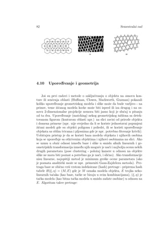 82 Semestralni rad
4.10 Upored¯ivanje i geometrija
Joˇs su prvi radovi i metode o zakljuˇcivanju o objektu na osnovu kon-
ture ili senˇcenja oblasti (Huﬀman, Clowes, Mackworth, Guzman) pokazali
koliko upored¯ivanje geometriskog modela i slike moˇze da bude varljivo - na
primer, teme ˇziˇcanog modela kocke moˇze biti ispred ili iza drugog i na os-
novu 2-dimenzionalne projekcije nemora biti jasno koji je sluˇcaj u pitanju
od ta dva. Upored¯ivanje (matching) nekog geometrijskog ˇsablona sa detek-
tovanom ﬁgurom (konturom oblasti npr.) na slici zavisi od prirode objekta
i domena primene (npr. nije svejedno da li se koriste jednostavni popunjeni
ˇziˇcani modeli gde su objekti poligonu i poliedri, ili se koristi upored¯ivanje
objekata sa oblim ivicama i pljosnima gde je npr. potrebno ﬁtovanje krivih).
Uobiˇcajen pristup je da se koristi baza modela objekata i njihovih osobina
koja se upored¯uje sa otkrivenim objektima i njihovi osobinama na slici. Ako
se uzmu u obzir odnosi izmed¯u baze i slike u smislu aﬁnih linearnih i ge-
ometrijskih transformacija izmed¯u njih mogu´ce je na´ci i najbolju ocenu nekih
drugih parametara (pose clustering - poloˇzaj kamere u odnosu na objekte
slike ne mora biti poznat a potrebno ga je na´ci, i sliˇcno). Ako transformacije
nisu linearne, najopˇstiji metod je minimum greˇske ocene parametara (ako
je poznata analitiˇcki moˇze se npr. primeniti Gaus-Zajdelova metoda). Pre-
traga baze se obiˇcno vrˇsi vrstom indeksirane (hash) pretrage - priprema hash
tabele H(ξ, η) = (M, E) gde je M oznaka modela objekta, E trojka neko-
linearnih taˇcaka (kao baze, taˇcke se biraju u svim kombinacijama), (ξ, η) je
taˇcka modela (kao bitna taˇcka modela u smislu zadate osobine) u odnosu na
E. Algoritam takve pretrage:
 