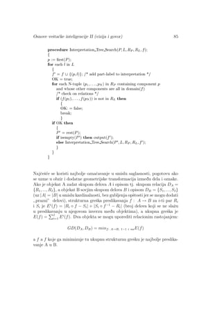 Osnove veˇstaˇcke inteligencije II (vizija i govor) 85
Najˇceˇs´ce se koristi najbolje oznaˇcavanje u smislu saglasnosti, pogotovu ako
se uzme u obzir i dodatne geometrijske transformacija izmed¯u dela i oznake.
Ako je objekat A zadat skupom delova A i opisom tj. skupom relacija DA =
{R1, ..., RI}, a objekat B sovjim skupom delova B i opisom DB = {S1, ..., SI}
(uz |A| = |B| u smislu kardinalnosti, bez gubljenja opˇstosti jer se mogu dodati
,,prazni” delovi), strukturna greˇska preslikavanja f : A → B za i-ti par Ri
i Si je Ei
(f) = |Ri ◦ f − Si| + |Si ◦ f−1
− Ri| (broj delova koji se ne slaˇzu
u preslikavanju u njegovom inverzu med¯u objektima), a ukupna greˇska je
E(f) = I
i=1 Ei
(f). Dva objekta se mogu uporediti relacionim rastojanjem:
GD(DA, DB) = minf: A→B, 1−1 i naE(f)
a f a f koje ga minimizuje tu ukupnu strukturnu greˇsku je najbolje preslika-
vanje A u B.
 