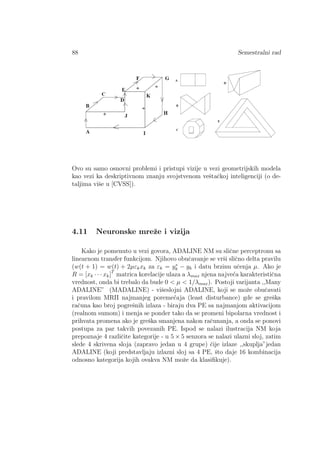 88 Semestralni rad
Ovo su samo osnovni problemi i pristupi vizije u vezi geometrijskih modela
kao vezi ka deskriptivnom znanju svojstvenom veˇstaˇckoj inteligenciji (o de-
taljima viˇse u [CVSS]).
4.11 Neuronske mreˇze i vizija
Kako je pomenuto u vezi govora, ADALINE NM su sliˇcne perceptronu sa
linearnom transfer funkcijom. Njihovo obuˇcavanje se vrˇsi sliˇcno delta pravilu
(w(t + 1) = w(t) + 2µεkxk za εk = y∗
k − yk i datu brzinu uˇcenja µ. Ako je
R = [xk · · · xk]T
matrica korelacije ulaza a λmax njena najve´ca karakteristiˇcna
vrednost, onda bi trebalo da bude 0 < µ < 1/λmax). Postoji varijanta ,,Many
ADALINE” (MADALINE) - viˇseslojni ADALINE, koji se moˇze obuˇcavati
i pravilom MRII najmanjeg poreme´caja (least disturbance) gde se greˇska
raˇcuna kao broj pogreˇsnih izlaza - biraju dva PE sa najmanjom aktivacijom
(realnom sumom) i menja se ponder tako da se promeni bipolarna vrednost i
prihvata promena ako je greˇska smanjena nakon raˇcunanja, a onda se ponovi
postupa za par takvih povezanih PE. Ispod se nalazi ilustracija NM koja
prepoznaje 4 razliˇcite kategorije - u 5 × 5 senzora se nalazi ulazni sloj, zatim
slede 4 skrivena sloja (zapravo jedan u 4 grupe) ˇcije izlaze ,,skuplja”jedan
ADALINE (koji predstavljaju izlazni sloj sa 4 PE, ˇsto daje 16 kombinacija
odnosno kategorija kojih ovakva NM moˇze da klasiﬁkuje).
 