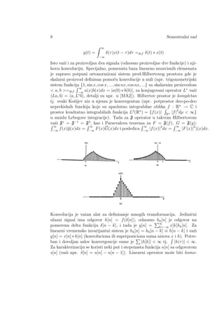 8 Semestralni rad
y(t) =
∞
−∞
δ(τ)x(t − τ)dτ =def δ(t) ∗ x(t)
Isto vaˇzi i za proizvoljna dva signala (odnosno proizvoljne dve funkcije) i nji-
hovu konvoluciju. Specijalno, pomenuta baza linearno nezavisnih elemenata
je zapravo potpuni ortonormirani sistem pred-Hilbertovog prostora gde je
skalarni proizvod deﬁnisan pomo´cu konvolucije u nuli (npr. trigonometrijski
sistem funkcija {1, sin x, cos x, ..., sin nx, cos nx, ...} sa skalarnim proizvodom
< a, b >=def
∞
−∞
a(x)b(x)dx = |a(0) ∗ b(0)|, za konjugovani operator L∗
vaˇzi
La, b = a, L∗
b , detalji su npr. u [MA2]). Hilbertov prostor je kompletan
tj. svaki Koˇsijev niz u njemu je konvergentan (npr. potprostor deo-po-deo
neprekidnih funckija koje su apsolutno integrabilne oblika f : Rn
→ C i
prostor kvadratno integrabilnih funkcija L2
(Rn
) = {f(x)| R
|f|2
dµ < ∞}
u smislu Lebegove integracije). Tada za F operator u takvom Hilbertovom
vaˇzi F∗
= F−1
= F3
, kao i Parsevalova teorema za F = F(f), G = F(g):
∞
−∞
f(x)g(x)dx =
∞
−∞
F(x)G(x)dx i posledica
∞
−∞
|f(x)|2
dx =
∞
−∞
|F(x)|2
)(x)dx.
Konvolucija je vaˇzan alat za deﬁnisanje mnogih transformacija. Jediniˇcni
ulazni signal ima odgovor h[n] = f(δ[n]), odnosno hk[n] je odgovor na
pomerenu delta funkciju δ[n − k], i tada je y[n] = ∞
k=−∞ x[k]hk[n]. Za
linearni vremensko invarijantni sistem je hk[n] = h0[n − k] ≡ h[n − k] i vaˇzi
y[n] = x[n]∗h[n] (konvoluciona ili superpoziciona suma nizova x i h). Potre-
ban i dovoljan uslov konvergencije sume je |h[k]| < ∞ tj. |h(τ)| < ∞.
Za karakterizaciju se koristi neki put i stepenasta funkcija u[n] sa odgovorom
s[n] (vaˇzi npr. δ[n] = u[n] − u[n − 1]). Linearni operator moˇze biti homo-
 