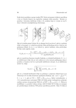 90 Semestralni rad
Svaki sloj je podeljen u grupe (polja) PE. Naˇcin raˇcunanja i obuke je speciﬁˇcan
i tiˇce se ˇcitavih slojeva (uz upotrebu varijante delta pravila). Koriste se
posebno i lateralna inhibicija (´celije u VC poljima koja se vezuju za taj S-
sloj) i elementi nenadgledanog obuˇcavanja.
Ako je kl indeks grupe S-sloja (Kl je ukupan broj) na nivou l, gde je n poloˇzaj
´celije u toj grupi, a v relativna pozicija ´celije prethodnog nivoa u ˇcijoj je ova
prijemnoj oblasti Al (n i v su vektori tj. parovi indeksa), izlaz proizvoljne
S-´celije onda izgleda ovako:
USl
(kl, n) = ri φ
1 +
Kl−1
kl−1=1 v∈Al
al(kl−1, v, kl)UCl−1
(kl−1, n + v)
1 + rl
1+rl
bl(kl)VCl
(n)
gde je φ pozitivna linearna transfer funkcija, al teˇzinski koeﬁcijenti, 0 < rl <
∞ selektivnost ´celije (ˇsto je ve´ce zahteva se ve´ca taˇcnost poklapanja ulaza i
pondera u brojiocu da bi se prevaziˇsli inhibitorni uticaji), bl je inhibitorno
uˇceˇs´ce VC ´celije:
VCl
(n) =
Kl−1
kl−1=1 v∈Al
cl(v)U2
Cl−1
(kl−1, n + 2)
gde su cl teˇzinski koeﬁcijenti ´celije na poloˇzaju v prijemne oblasti koji se ne
obuˇcavaju ve´c su neka monotono opadaju´ca funkcija, npr. cl(v) = 1
C(l)
αl
r (v)
,
0 < αl < 1, gde je C(l) =
Kl−1
kl−1=1 v∈Al
αlr (v) faktor normalizacije, a
r (v) normalizovano rastojanje ´celije od centra grupe (nekognitron pokazuje
osobine zavisne od geometrije NM) td. je
Kl−1
kl−1=1 v∈Al
cl(v) = 1. Sliˇcno se
modiﬁkuju i al ponderi tokom uˇcenja, dok se teˇzine do C-´celija ne menjaju
jer predstavljaju strukturu NM prema speciﬁˇcnoj potrebi. Izlaz C-´celije je
 