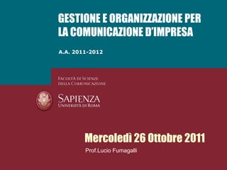 GESTIONE E ORGANIZZAZIONE PER
LA COMUNICAZIONE D’IMPRESA
A.A. 2011-2012




        Mercoledì 26 Ottobre 2011
        Prof.Lucio Fumagalli
 