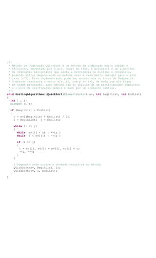 /**
* Método de Ordenação QuickSort é um método de ordenação muito rápido e
* eficiente, inventado por C.A.R. Hoare em 1960. O Quicksort é um algoritmo
* de ordenação não-estável que adota a estratégia de divisão e conquista,
* podendo sofrer degeneração no melhor caso e caso médio [nlogn] para o pior
* caso [n^2]. Essa implementação pode ser encontrada no livro de Sedgewick.
* O método rearranja o vetor v[p..r], com p <= r+1, de modo que ele fique
* em ordem crescente. Esse método não se utiliza de um particionador explicito
* e o pivô de verificação sempre é dado por um elemento central.
**/
void SortingAlgorithms::QuickSort(ElementVector& ev, int BeginList, int EndList)
{
int i , j;
Element c, t;
if (BeginList < EndList)
{
c = ev[(BeginList + EndList) / 2];
i = BeginList; j = EndList;
while (i <= j)
{
while (ev[i] < c) { ++i; }
while (c < ev[j]) { --j; }
if (i <= j)
{
t = ev[i], ev[i] = ev[j], ev[j] = t;
++i, --j;
}
}
//Segmento onde ocorre a chamada recursiva ao método
QuickSort(ev, BeginList, j);
QuickSort(ev, i, EndList);
}
}
 