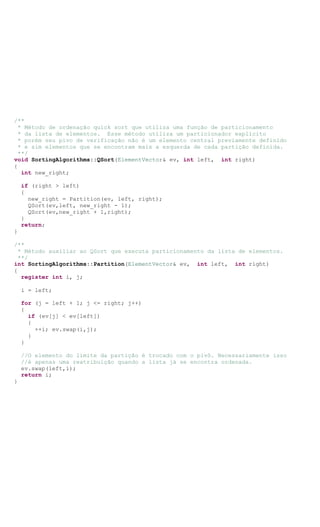 /**
* Método de ordenação quick sort que utiliza uma função de particionamento
* da lista de elementos. Esse método utiliza um particionador explícito
* porém seu pivo de verificação não é um elemento central previamente definido
* e sim elementos que se encontram mais a esquerda de cada partição definida.
**/
void SortingAlgorithms::QSort(ElementVector& ev, int left, int right)
{
int new_right;
if (right > left)
{
new_right = Partition(ev, left, right);
QSort(ev,left, new_right - 1);
QSort(ev,new_right + 1,right);
}
return;
}
/**
* Método auxiliar ao QSort que executa particionamento da lista de elementos.
**/
int SortingAlgorithms::Partition(ElementVector& ev, int left, int right)
{
register int i, j;
i = left;
for (j = left + 1; j <= right; j++)
{
if (ev[j] < ev[left])
{
++i; ev.swap(i,j);
}
}
//O elemento do limite da partição é trocado com o pivô. Necessariamente isso
//é apenas uma reatribuição quando a lista já se encontra ordenada.
ev.swap(left,i);
return i;
}
 