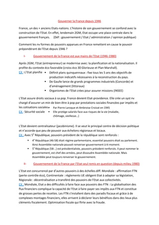 Gouverner la France depuis 1946
France, un des + anciens Etats-nations. L’histoire de son gouvernement se confond avec la
construction de l’Etat. En effet, lendemain 2GM, Etat occupe une place centrale dans le
gouvernement français. (Déf : gouvernement / Etat / administration / opinion publique)
Comment les nv formes de pouvoirs apparues en France remettent en cause le pouvoir
prépondérant de l’Etat depuis 1946 ?
I- Gouvernement de la France est aux mains de l’Etat (1946-1980)
Après 2GM, l’Etat (entrepreneur) se modernise avec: la planification et la nationalisation. Il
profite du contexte éco favorable (croiss éco 30 Glorieuse et Plan Marshall).
EX : L’Etat planifie
L’Etat assure droits sociaux à sa pop. France devient Etat-providence. Elle crée un syst nv
chargé d’assurer un min de bien être à pop par prestations sociales financées par impôts et
les cotisations sociales.
EX : Sécurité sociale
L’Etat devient centralisateur (jacobinisme). Il se veut le principal centre de décision politique
et n’accorde que peu de pouvoir aux échelons régionaux et locaux.
EX : Avec 5e
République, pouvoirs président de la république sont renforcés :
II- Gouvernement de la France par l’Etat seul remis en question (depuis milieu 1980)
L’Etat est concurrencé par d’autres pouvoirs à des échelles diff. Mondiale : affirmation FTN
(perte contrôle éco), Continentale : règlements UE obligent Etat à adapter sa législation,
Régionale : décentralisation a transféré des pouvoirs de l’Etat aux collectivités.
EX : Mondiale, Etat a des difficultés à faire face aux pouvoirs des FTN : La globalisation des
flux financiers complique la capacité de l’Etat à faire payer ses impôts aux FTN et constitue
de grosses pertes de recettes. Les FTN s’installent dans des paradis fiscaux et grâce à de
complexes montages financiers, elles arrivent à déclarer leurs bénéfices dans des lieux plus
cléments fiscalement. Optimisation fiscale qui flirte avec la fraude.
 Définit plans quinquennaux : fixe tous les 5 ans des objectifs de
production indicatifs nécessaires à la reconstruction du pays.
 De Gaulle lance de grands programmes industriels (Concorde) et
d’aménagement (littoraux)
 Organismes de l’Etat crées pour assurer missions (INSEE)
 Par Pierre Laroque et Ambroise Croizat en 1945
 Elle protège salariés face aux risques de la vie (maladie,
chômage, vieillesse…)
 4e
République (46-58) était régime parlementaire, essentiel pouvoirs était au parlement.
Ainsi Assemblée nationale pouvait renverser gouvernement à tt moment.
 5e
République (58-..) est présidentialiste, pouvoirs président renforcés. Il peut nommer le
gouvernement, est chef des armées, peut dissoudre Assemblée nationale. Mais
Assemblée peut toujours renverser le gouvernement.
 