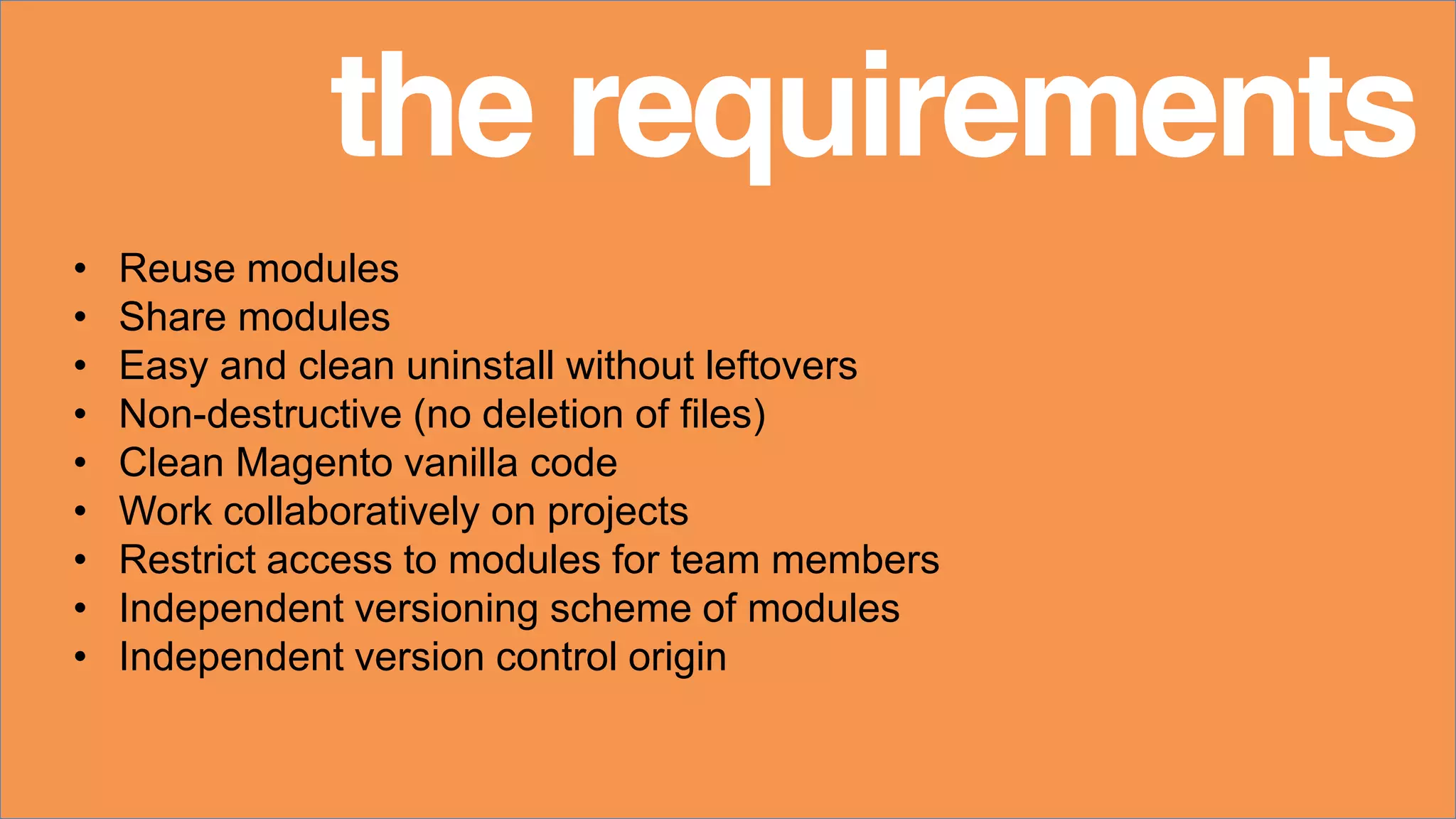• Reuse modules
• Share modules
• Easy and clean uninstall without leftovers
• Non-destructive (no deletion of files)
• Clean Magento vanilla code
• Work collaboratively on projects
• Restrict access to modules for team members
• Independent versioning scheme of modules
• Independent version control origin
the requirements
 
