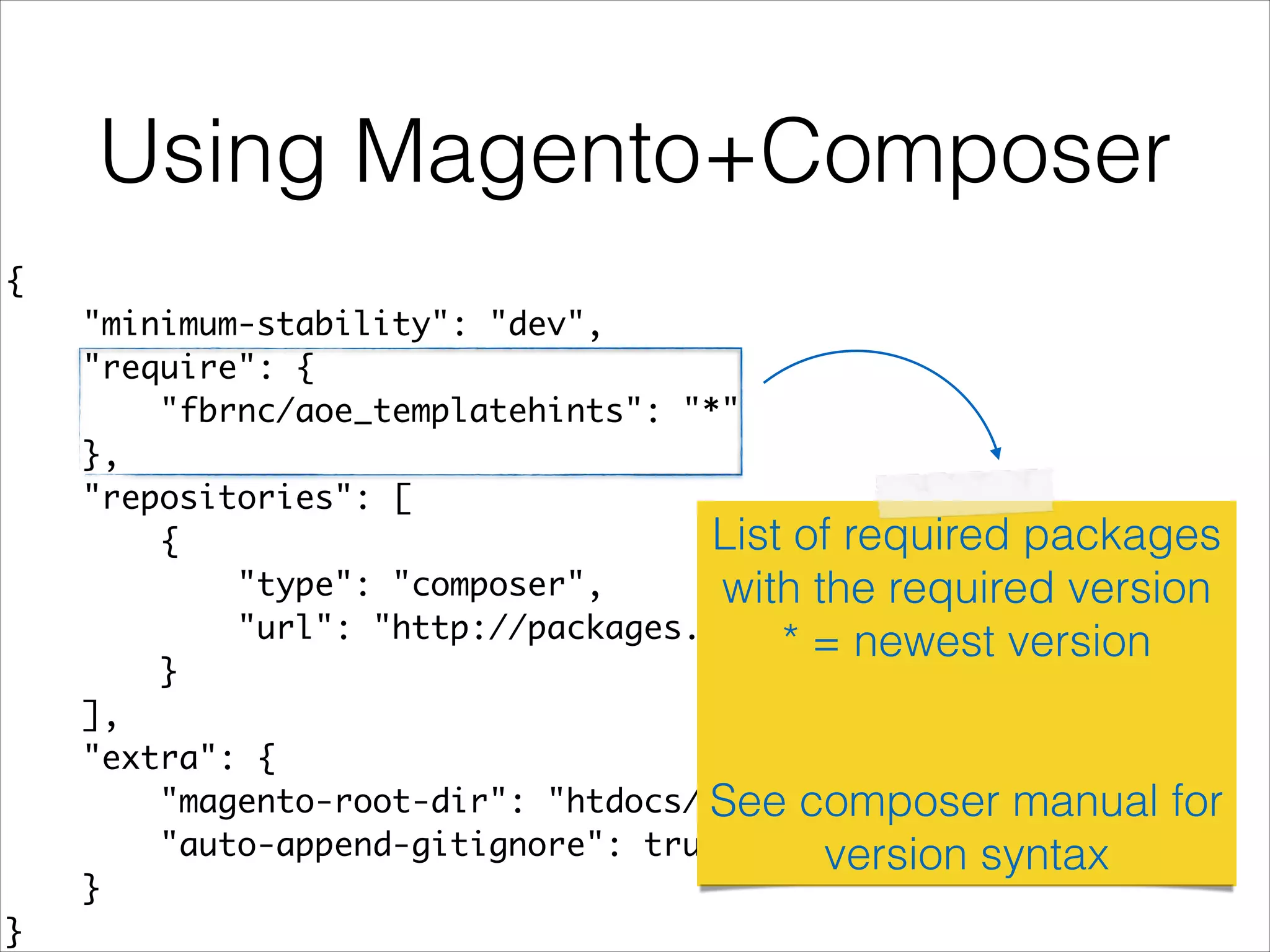 Using Magento+Composer
{	
"minimum-stability": "dev",	
"require": {	
"fbrnc/aoe_templatehints": "*"	
},	
"repositories": [	
{	
"type": "composer",	
"url": "http://packages.firegento.com"	
}	
],	
"extra": {	
"magento-root-dir": "htdocs/",	
"auto-append-gitignore": true	
}	
}	
List of required packages
with the required version
* = newest version
!
!
See composer manual for
version syntax
 