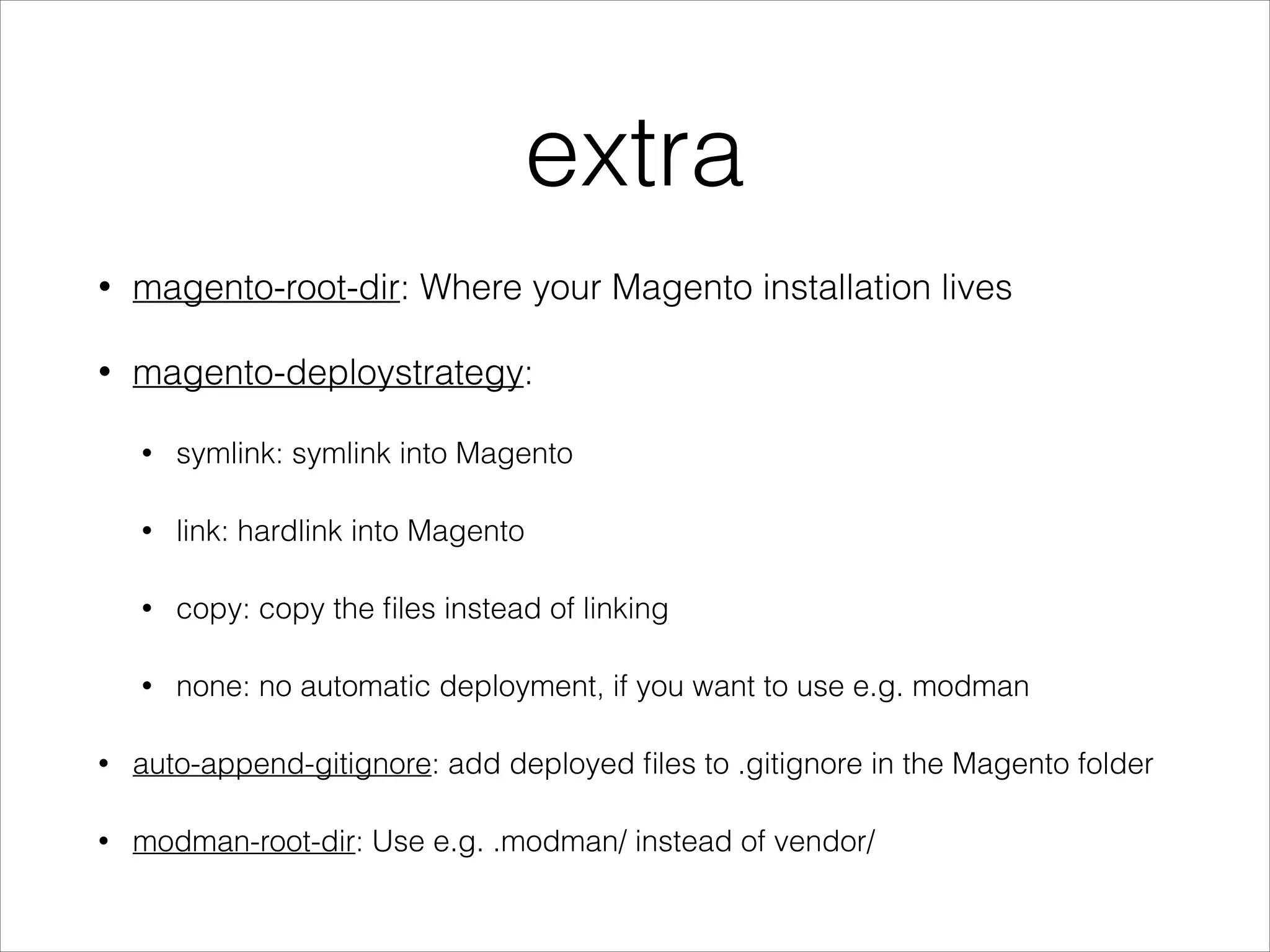 extra
• magento-root-dir: Where your Magento installation lives
• magento-deploystrategy:
• symlink: symlink into Magento
• link: hardlink into Magento
• copy: copy the ﬁles instead of linking
• none: no automatic deployment, if you want to use e.g. modman
• auto-append-gitignore: add deployed ﬁles to .gitignore in the Magento folder
• modman-root-dir: Use e.g. .modman/ instead of vendor/
 