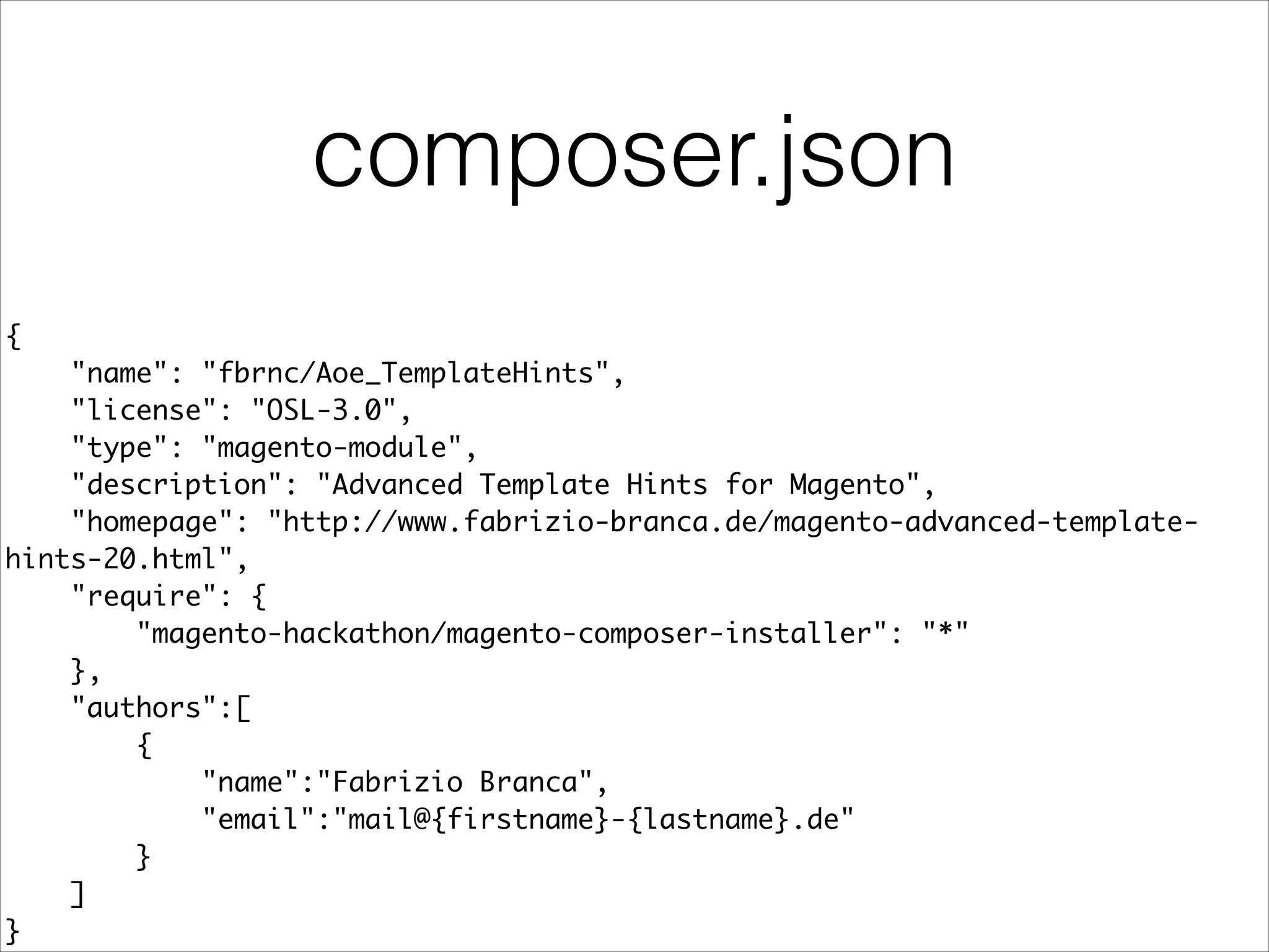 composer.json
{	
"name": "fbrnc/Aoe_TemplateHints",	
"license": "OSL-3.0",	
"type": "magento-module",	
"description": "Advanced Template Hints for Magento",	
"homepage": "http://www.fabrizio-branca.de/magento-advanced-template-
hints-20.html",	
"require": {	
"magento-hackathon/magento-composer-installer": "*"	
},	
"authors":[	
{	
"name":"Fabrizio Branca",	
"email":"mail@{firstname}-{lastname}.de"	
}	
]	
}
 