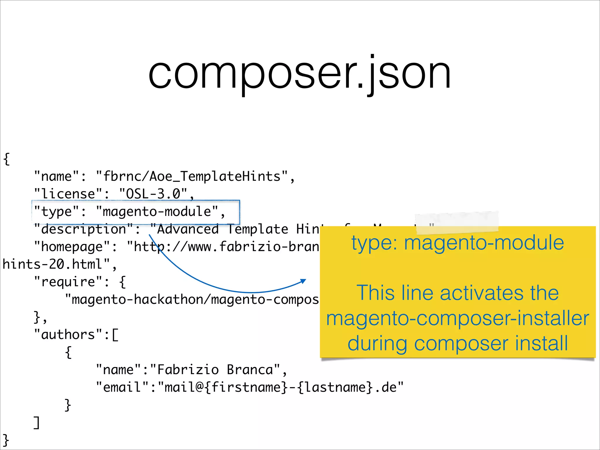 composer.json
{	
"name": "fbrnc/Aoe_TemplateHints",	
"license": "OSL-3.0",	
"type": "magento-module",	
"description": "Advanced Template Hints for Magento",	
"homepage": "http://www.fabrizio-branca.de/magento-advanced-template-
hints-20.html",	
"require": {	
"magento-hackathon/magento-composer-installer": "*"	
},	
"authors":[	
{	
"name":"Fabrizio Branca",	
"email":"mail@{firstname}-{lastname}.de"	
}	
]	
}
type: magento-module
!
This line activates the
magento-composer-installer
during composer install
 