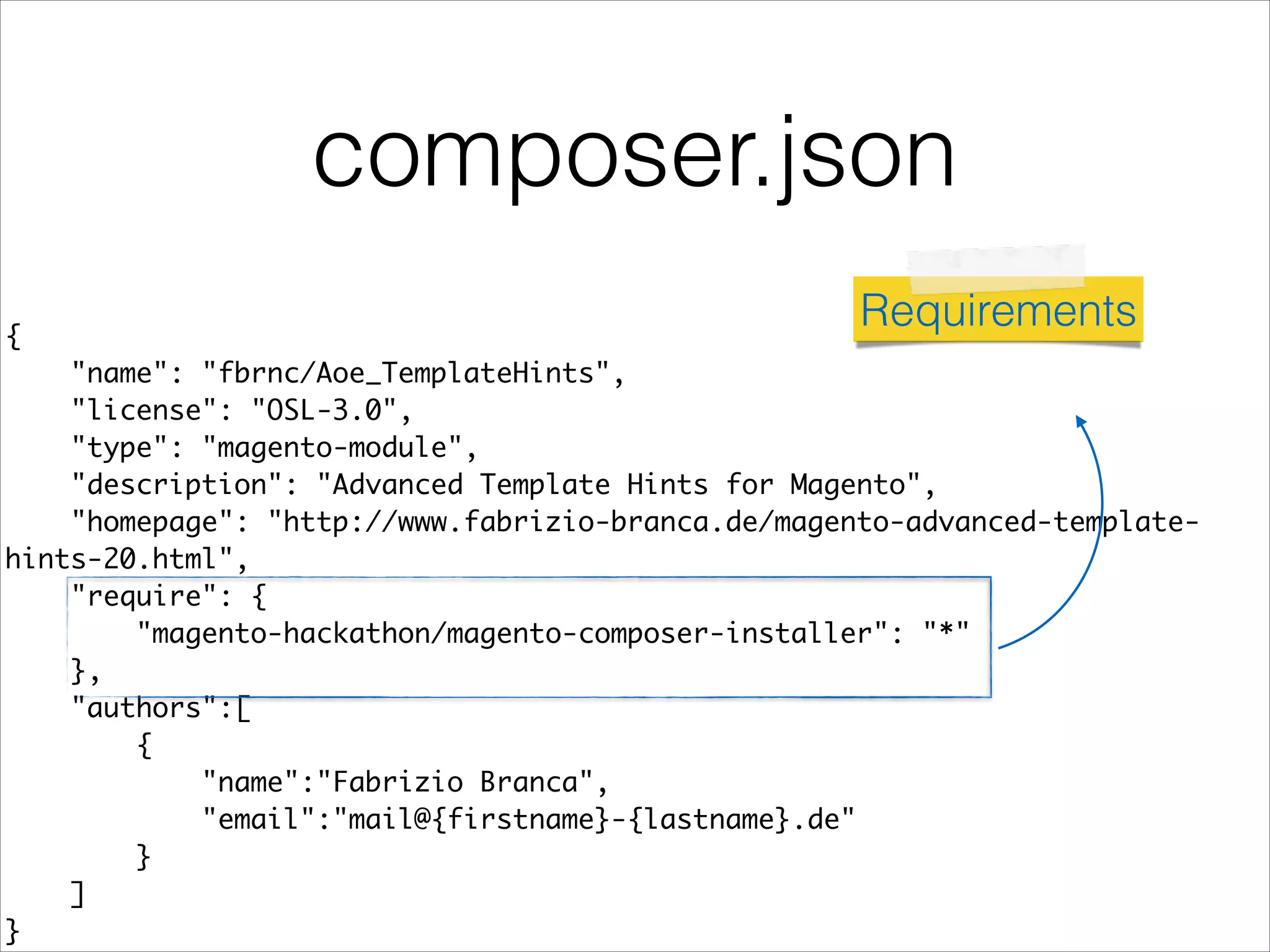 composer.json
{	
"name": "fbrnc/Aoe_TemplateHints",	
"license": "OSL-3.0",	
"type": "magento-module",	
"description": "Advanced Template Hints for Magento",	
"homepage": "http://www.fabrizio-branca.de/magento-advanced-template-
hints-20.html",	
"require": {	
"magento-hackathon/magento-composer-installer": "*"	
},	
"authors":[	
{	
"name":"Fabrizio Branca",	
"email":"mail@{firstname}-{lastname}.de"	
}	
]	
}
Requirements
 