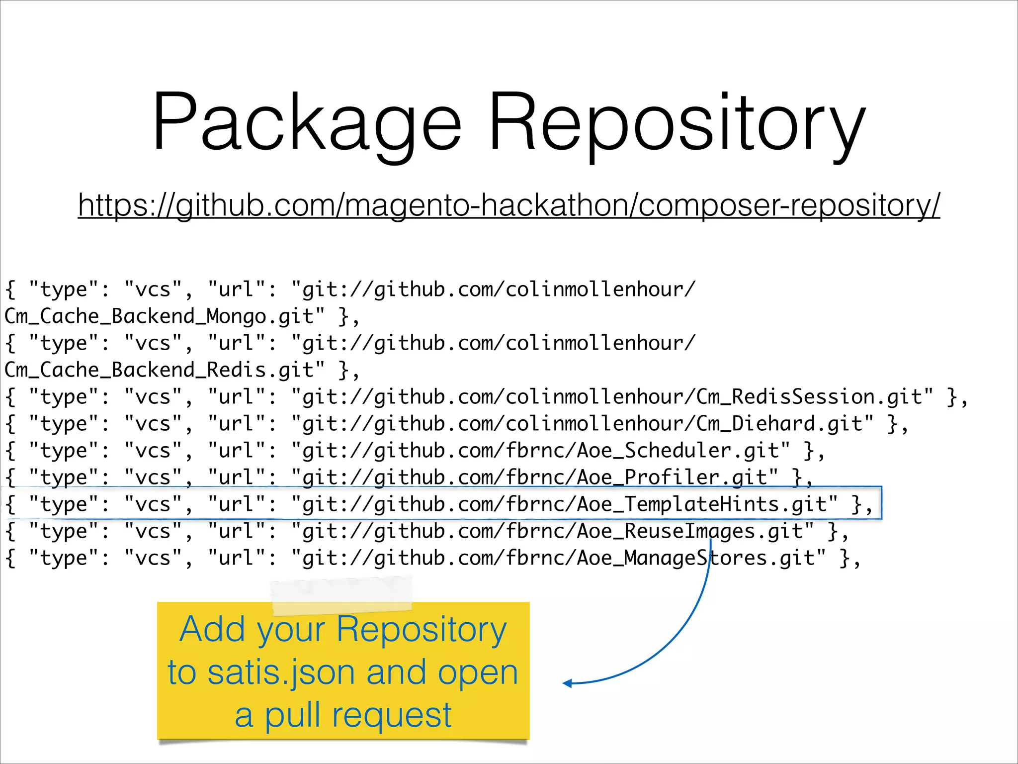 Package Repository
{ "type": "vcs", "url": "git://github.com/colinmollenhour/
Cm_Cache_Backend_Mongo.git" },	
{ "type": "vcs", "url": "git://github.com/colinmollenhour/
Cm_Cache_Backend_Redis.git" },	
{ "type": "vcs", "url": "git://github.com/colinmollenhour/Cm_RedisSession.git" },	
{ "type": "vcs", "url": "git://github.com/colinmollenhour/Cm_Diehard.git" },	
{ "type": "vcs", "url": "git://github.com/fbrnc/Aoe_Scheduler.git" },	
{ "type": "vcs", "url": "git://github.com/fbrnc/Aoe_Profiler.git" },	
{ "type": "vcs", "url": "git://github.com/fbrnc/Aoe_TemplateHints.git" },	
{ "type": "vcs", "url": "git://github.com/fbrnc/Aoe_ReuseImages.git" },	
{ "type": "vcs", "url": "git://github.com/fbrnc/Aoe_ManageStores.git" },
Add your Repository
to satis.json and open
a pull request
https://github.com/magento-hackathon/composer-repository/
 