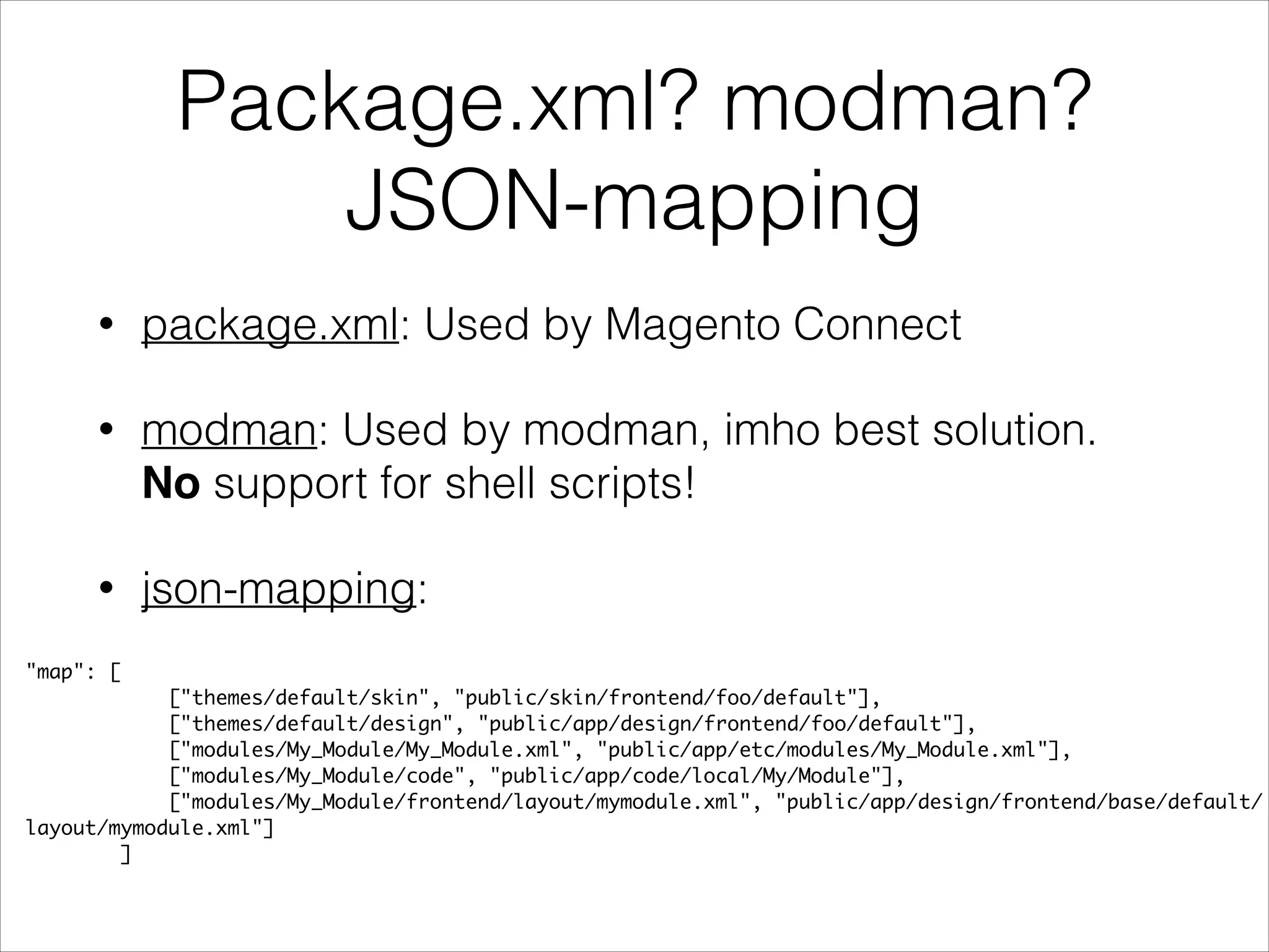 Package.xml? modman?
JSON-mapping
• package.xml: Used by Magento Connect
• modman: Used by modman, imho best solution. 
No support for shell scripts!
• json-mapping:
"map": [	
["themes/default/skin", "public/skin/frontend/foo/default"],	
["themes/default/design", "public/app/design/frontend/foo/default"],	
["modules/My_Module/My_Module.xml", "public/app/etc/modules/My_Module.xml"],	
["modules/My_Module/code", "public/app/code/local/My/Module"],	
["modules/My_Module/frontend/layout/mymodule.xml", "public/app/design/frontend/base/default/
layout/mymodule.xml"]	
]
 