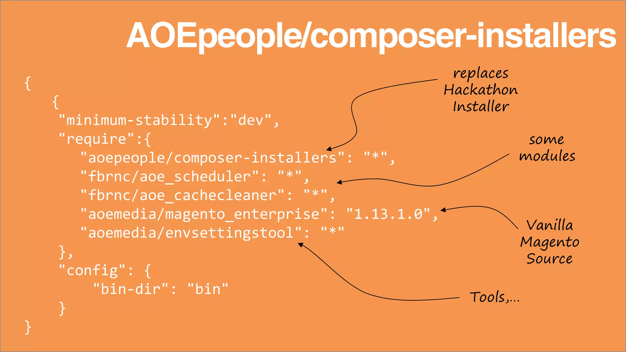 {
{
"minimum-stability":"dev",
"require":{
"aoepeople/composer-installers": "*",
"fbrnc/aoe_scheduler": "*",
"fbrnc/aoe_cachecleaner": "*",
"aoemedia/magento_enterprise": "1.13.1.0",
"aoemedia/envsettingstool": "*"
},
"config": {
"bin-dir": "bin"
}
}
AOEpeople/composer-installers
replaces
Hackathon
Installer
some
modules
Vanilla
Magento
Source
Tools,…
 
