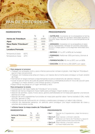 Tipo de proceso: Indirecto con largo reposo en frío
Tiempo total de elaboración: 13,5 h
PAN DE TRITORDEUM
Harina de Tritordeum 100 2000
Agua 60 1200
Masa Madre Tritordeum* 20 400
Sal 2,2 44
Levadura Prensada 1,5 30
INGREDIENTES PROCEDIMIENTO
• AUTÓLISIS: Incorporar en la amasadora la harina
y el agua. Amasar en primera velocidad durante 3
minutos, dejar reposar 20 min a una temperatura de
20ºC.
• AMASADO: Incorporar en la amasadora el resto
de los ingredientes. Amasar en primera velocidad
1,5 min y luego pasar a una segunda velocidad otro
1,5 min.
• REPOSO: 12 h a 4ºC a 80% de humedad.
• FORMADO: Preformar 330 g en bola y formar al
gusto.
• FERMENTACIÓN: 45 min a 25ºC con un 80%.
• COCCIÓN: 25-30 min a 210-230ºC con vapor.
Temperatura base:	 60°C
Temperatura masa:	 22°C
Para asegurar el proceso:
• Trabajar con amasado corto y poco intenso para evitar romper el gluten, más frágil en Tritordeum
que en trigo convencional.
• Trabajar con hidrataciones altas en masa y con reposo de la misma para conseguir un buen alveolo
de miga.
• Fermentar en largos tiempos a baja temperatura para el desarrollo de sabores intensos.
• Cocer el pan en horno de suela de piedra refractaria y a temperatura alta en inicio de cocción para
conseguir un mejor alveolo y una corteza gruesa y crujiente.
• Dejar enfriar las piezas en un lugar ventilado y seco.
% g
Harina de Tritordeum 100 3000
Agua 100 3000
Sal 2 60
* ¿Cómo hacer la masa madre de Tritordeum?
• Día 1 Mezclar los 3 ingredientes y dejar fermentar a
20°C.
• Día 2 y 3 Dejar reposar y remover cada día.
• Día 4 Refrescar con harina de Tritordeum y agua en
iguales proporciones que el primer día.
• Día 5 y 6 Dejar reposar y remover cada día.
• Día 7 La masa madre esta lista.
% g
INGREDIENTES
Para enriquecer la receta:
• Incorporación de masa madre de Tritordeum* en la receta.
• Adición de harina integral en masa madre para conseguir mayor acidez y sabor.
• Adición de semillas, copos, frutos secos, granos prehidratados en la masa para aportar una textura
distinta a la miga.
• Adición de otros ingredientes funcionales en masa para aportar sabor: harina tostada (1-2%), malta
(0,5-1%), germen (1-2%).
• Mezclar harinas de molturación en cilindros y piedra para conseguir un sabor más intenso.
• Adición de mejorantes panarios, sin aditivos, para conseguir una mayor estabilidad de masa y
volumen de la pieza cocida.
PROCEDIMIENTO
 