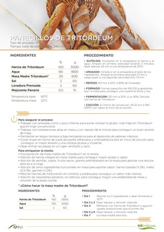 Tipo de proceso: Directo
Tiempo total de elaboración: 240 min (4 h)
PANECILLOS DE TRITORDEUM
Harina de Tritordeum 100 3000
Agua 60 1800
Masa Madre Tritordeum* 20 600
Sal 2 60
Levadura Prensada 2 60
Mejorante Panario 0,5 15
INGREDIENTES PROCEDIMIENTO
• AUTÓLISIS: Incorporar en la amasadora la harina y el
agua. Amasar en primera velocidad durante 3 minutos,
dejar reposar 20 min a una temperatura de 20ºC.
• AMASADO: Introducir en la amasadora el resto de los
ingredientes. Amasar en primera velocidad 1,5 min y
luego pasar a una segunda velocidad otro 1,5 min.
• REPOSO: 60 min a 25ºC a 80% de humedad.
• FORMADO: Formar panecillos de 100-150 g apretando
bien la masa para conseguir una superficie tensa y lisa.
• FERMENTACIÓN: 120 min a 20ºC a un 80%. Decorar
con harina de Tritordeum.
• COCCIÓN: En horno de convección, 18-22 min a 190-
200ºC con vapor al inicio de la cocción.
Temperatura base:	 60°C
Temperatura masa:	 22°C
Para asegurar el proceso:
• Trabajar con amasado corto y poco intenso para evitar romper el gluten, más frágil en Tritordeum
que en trigo convencional.
• Trabajar con hidrataciones altas en masa y con reposo de la misma para conseguir un buen alveolo
de miga.
• Fermentar en largos tiempos a baja temperatura para el desarrollo de sabores intensos.
• Cocer el pan en horno de suela de piedra refractaria y a temperatura alta en inicio de cocción para
conseguir un mejor alveolo y una corteza gruesa y crujiente.
• Dejar enfriar las piezas en un lugar ventilado y seco.
% g
Harina de Tritordeum 100 3000
Agua 100 3000
Sal 2 60
* ¿Cómo hacer la masa madre de Tritordeum?
• Día 1 Mezclar los 3 ingredientes y dejar fermentar a
20°C.
• Día 2 y 3 Dejar reposar y remover cada día.
• Día 4 Refrescar con harina de Tritordeum y agua en
iguales proporciones que el primer día.
• Día 5 y 6 Dejar reposar y remover cada día.
• Día 7 La masa madre esta lista.
% g
INGREDIENTES
Para enriquecer la receta:
• Incorporación de masa madre de Tritordeum* en la receta.
• Adición de harina integral en masa madre para conseguir mayor acidez y sabor.
• Adición de semillas, copos, frutos secos, granos prehidratados en la masa para aportar una textura
distinta a la miga.
• Adición de otros ingredientes funcionales en masa para aportar sabor: harina tostada (1-2%), malta
(0,5-1%), germen (1-2%).
• Mezclar harinas de molturación en cilindros y piedra para conseguir un sabor más intenso.
• Adición de mejorantes panarios, sin aditivos, para conseguir mayor una estabilidad de masa y
volumen de la pieza cocida
PROCEDIMIENTO
 