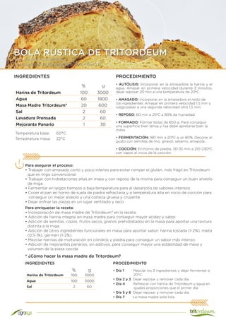 Tipo de proceso: Directo
Tiempo total de elaboración: 300 min (5 h)
BOLA RÚSTICA DE TRITORDEUM
Harina de Tritordeum 100 3000
Agua 60 1800
Masa Madre Tritordeum* 20 600
Sal 2 60
Levadura Prensada 2 60
Mejorante Panario 1 30
INGREDIENTES
Temperatura base:	 60°C
Temperatura masa:	 22°C
Para asegurar el proceso:
• Trabajar con amasado corto y poco intenso para evitar romper el gluten, más frágil en Tritordeum
que en trigo convencional.
• Trabajar con hidrataciones altas en masa y con reposo de la misma para conseguir un buen alveolo
de miga.
• Fermentar en largos tiempos a baja temperatura para el desarrollo de sabores intensos.
• Cocer el pan en horno de suela de piedra refractaria y a temperatura alta en inicio de cocción para
conseguir un mejor alveolo y una corteza gruesa y crujiente.
• Dejar enfriar las piezas en un lugar ventilado y seco.
% g
PROCEDIMIENTO
• AUTÓLISIS: Incorporar en la amasadora la harina y el
agua. Amasar en primera velocidad durante 3 minutos,
dejar reposar 20 min a una temperatura de 20ºC.
• AMASADO: Incorporar en la amasadora el resto de
los ingredientes. Amasar en primera velocidad 1,5 min y
luego pasar a una segunda velocidad otro 1,5 min.
• REPOSO: 60 min a 25ºC a 80% de humedad.
• FORMADO: Formar bolas de 850 g. Para conseguir
una superficie bien tensa y lisa debe apretarse bien la
masa.
• FERMENTACIÓN: 180 min a 20ºC a un 80%. Decorar al
gusto con semillas de lino, girasol, sésamo, amapola...
• COCCIÓN: En horno de piedra, 30-35 min a 210-230ºC
con vapor al inicio de la cocción.
Harina de Tritordeum 100 3000
Agua 100 3000
Sal 2 60
* ¿Cómo hacer la masa madre de Tritordeum?
• Día 1 Mezclar los 3 ingredientes y dejar fermentar a
20°C.
• Día 2 y 3 Dejar reposar y remover cada día.
• Día 4 Refrescar con harina de Tritordeum y agua en
iguales proporciones que el primer día.
• Día 5 y 6 Dejar reposar y remover cada día.
• Día 7 La masa madre esta lista.
% g
INGREDIENTES
Para enriquecer la receta:
• Incorporación de masa madre de Tritordeum* en la receta.
• Adición de harina integral en masa madre para conseguir mayor acidez y sabor.
• Adición de semillas, copos, frutos secos, granos prehidratados en la masa para aportar una textura
distinta a la miga.
• Adición de otros ingredientes funcionales en masa para aportar sabor: harina tostada (1-2%), malta
(0,5-1%), germen (1-2%).
• Mezclar harinas de molturación en cilindros y piedra para conseguir un sabor más intenso.
• Adición de mejorantes panarios, sin aditivos, para conseguir mayor una estabilidad de masa y
volumen de la pieza cocida
PROCEDIMIENTO
 