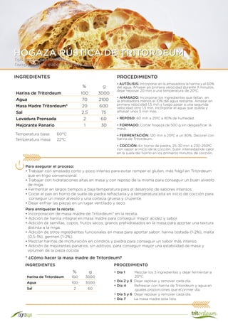 Tipo de proceso: Directo
Tiempo total de elaboración: 240 min (4 h)
HOGAZA RÚSTICA DE TRITORDEUM
Harina de Tritordeum 100 3000
Agua 70 2100
Masa Madre Tritordeum* 20 600
Sal 2,5 75
Levadura Prensada 2 60
Mejorante Panario 1 30
INGREDIENTES PROCEDIMIENTO
• AUTÓLISIS: Incorporar en la amasadora la harina y el 60%
del agua. Amasar en primera velocidad durante 3 minutos,
dejar reposar 20 min a una temperatura de 20ºC.
• AMASADO: Incorporar los ingredientes que faltan en
la amasadora menos el 10% del agua restante. Amasar en
primera velocidad 1,5 min y luego pasar a una segunda
velocidad otro 1,5 min. Incorporar el agua que queda y
amasar unos 5 min más.
• REPOSO: 60 min a 25ºC a 80% de humedad.
• FORMADO: Cortar hogaza de 500 g sin desgasificar la
masa.
• FERMENTACIÓN: 120 min a 20ºC a un 80%. Decorar con
harina de Tritordeum.
• COCCIÓN: En horno de piedra, 25-30 min a 230-250ºC
con vapor al inicio de la cocción. Subir intensidad de calor
en la suela del horno en los primeros minutos de cocción.
Temperatura base:	 60°C
Temperatura masa:	 22°C
Para asegurar el proceso:
• Trabajar con amasado corto y poco intenso para evitar romper el gluten, más frágil en Tritordeum
que en trigo convencional.
• Trabajar con hidrataciones altas en masa y con reposo de la misma para conseguir un buen alveolo
de miga.
• Fermentar en largos tiempos a baja temperatura para el desarrollo de sabores intensos.
• Cocer el pan en horno de suela de piedra refractaria y a temperatura alta en inicio de cocción para
conseguir un mejor alveolo y una corteza gruesa y crujiente.
• Dejar enfriar las piezas en un lugar ventilado y seco.
% g
Harina de Tritordeum 100 3000
Agua 100 3000
Sal 2 60
* ¿Cómo hacer la masa madre de Tritordeum?
• Día 1 Mezclar los 3 ingredientes y dejar fermentar a
20°C.
• Día 2 y 3 Dejar reposar y remover cada día.
• Día 4 Refrescar con harina de Tritordeum y agua en
iguales proporciones que el primer día.
• Día 5 y 6 Dejar reposar y remover cada día.
• Día 7 La masa madre esta lista.
% g
INGREDIENTES
Para enriquecer la receta:
• Incorporación de masa madre de Tritordeum* en la receta.
• Adición de harina integral en masa madre para conseguir mayor acidez y sabor.
• Adición de semillas, copos, frutos secos, granos prehidratados en la masa para aportar una textura
distinta a la miga.
• Adición de otros ingredientes funcionales en masa para aportar sabor: harina tostada (1-2%), malta
(0,5-1%), germen (1-2%).
• Mezclar harinas de molturación en cilindros y piedra para conseguir un sabor más intenso.
• Adición de mejorantes panarios, sin aditivos, para conseguir mayor una estabilidad de masa y
volumen de la pieza cocida
PROCEDIMIENTO
 