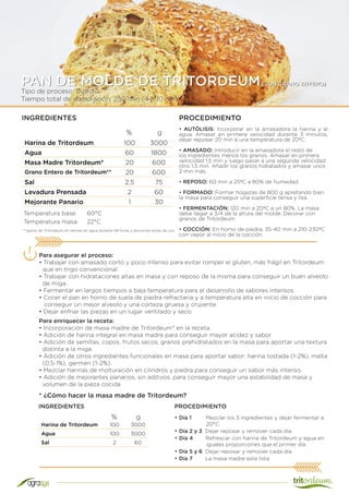 Tipo de proceso: Directo
Tiempo total de elaboración: 250 min (4 h 10 min)
PAN DE MOLDE DE TRITORDEUM(CON GRANO ENTERO)
Harina de Tritordeum 100 3000
Agua 60 1800
Masa Madre Tritordeum* 20 600
Grano Entero de Tritordeum** 20 600
Sal 2,5 75
Levadura Prensada 2 60
Mejorante Panario 1 30
INGREDIENTES PROCEDIMIENTO
• AUTÓLISIS: Incorporar en la amasadora la harina y el
agua. Amasar en primera velocidad durante 3 minutos,
dejar reposar 20 min a una temperatura de 20ºC.
• AMASADO: Introducir en la amasadora el resto de
los ingredientes menos los granos. Amasar en primera
velocidad 1,5 min y luego pasar a una segunda velocidad
otro 1,5 min. Añadir los granos hidratados y amasar unos
2 min más.
• REPOSO: 60 min a 25ºC a 80% de humedad.
• FORMADO: Formar hogazas de 800 g apretando bien
la masa para conseguir una superficie tensa y lisa.
• FERMENTACIÓN: 120 min a 20ºC a un 80%. La masa
debe llegar a 3/4 de la altura del molde. Decorar con
granos de Tritordeum.
• COCCIÓN: En horno de piedra, 35-40 min a 210-230ºC
con vapor al inicio de la cocción.
Temperatura base:	 60°C
Temperatura masa:	 22°C
Para asegurar el proceso:
• Trabajar con amasado corto y poco intenso para evitar romper el gluten, más frágil en Tritordeum
que en trigo convencional.
• Trabajar con hidrataciones altas en masa y con reposo de la misma para conseguir un buen alveolo
de miga.
• Fermentar en largos tiempos a baja temperatura para el desarrollo de sabores intensos.
• Cocer el pan en horno de suela de piedra refractaria y a temperatura alta en inicio de cocción para
conseguir un mejor alveolo y una corteza gruesa y crujiente.
• Dejar enfriar las piezas en un lugar ventilado y seco.
% g
Harina de Tritordeum 100 3000
Agua 100 3000
Sal 2 60
* ¿Cómo hacer la masa madre de Tritordeum?
• Día 1 Mezclar los 3 ingredientes y dejar fermentar a
20°C.
• Día 2 y 3 Dejar reposar y remover cada día.
• Día 4 Refrescar con harina de Tritordeum y agua en
iguales proporciones que el primer día.
• Día 5 y 6 Dejar reposar y remover cada día.
• Día 7 La masa madre esta lista.
% g
INGREDIENTES
Para enriquecer la receta:
• Incorporación de masa madre de Tritordeum* en la receta.
• Adición de harina integral en masa madre para conseguir mayor acidez y sabor.
• Adición de semillas, copos, frutos secos, granos prehidratados en la masa para aportar una textura
distinta a la miga.
• Adición de otros ingredientes funcionales en masa para aportar sabor: harina tostada (1-2%), malta
(0,5-1%), germen (1-2%).
• Mezclar harinas de molturación en cilindros y piedra para conseguir un sabor más intenso.
• Adición de mejorantes panarios, sin aditivos, para conseguir mayor una estabilidad de masa y
volumen de la pieza cocida
PROCEDIMIENTO
**grano de Tritordeum en remojo en agua durante 48 horas y escurrido antes de uso.
 